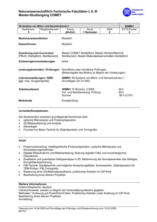 Naturwissenschaftlich-Technische Fakultäten I, II, III
Master-Studiengang COMET


3D-Analyse von Mikro- und Nanostrukturen I                                                 3DMN1
  Studiensem.    Regelstudiensem.      Turnus             Dauer             SWS          ECTS-Punkte
         3                 3             jährlich      1 Semester            2                 3

Modulverantwortliche/r                Mücklich

Dozent/inn/en                         Mücklich


Zuordnung zum Curriculum              Master COMET Wahlpflicht, Master Werkstofftechnik
[Pflicht, Wahlpflicht, Wahlbereich]   Wahlbereich, Master Materialwissenschaften Wahlpflicht

Zulassungsvoraussetzungen             keine


Leistungskontrollen / Prüfungen Schriftliche oder mündliche Prüfungen
                                (Bekanntgabe des Modus zu Beginn der Vorlesungen)
Lehrveranstaltungen / SWS             3DMN1 3D-Analyse von Mikro- und Nanostrukturen I -
[ggf. max. Gruppengröße]              Grundlagen (2V im WS)
                                      .
Arbeitsaufwand                        3DMN1 15 Wochen, 2 SWS                           30 h
                                      Vor- und Nachbereitung, Prüfung                  60 h
                                      Summe                                            90 h (3 CP)

Modulnote                             Einzelprüfung


Lernziele/Kompetenzen

Die Studierenden erwerben grundlegende Kenntnisse über:
• optische Mikroskopie und Probenpräparation
• 2D Bildbearbeitung und Analyse
• Stereologie
• Focused Ion Beam Technik für Zielpräparation und Tomografie



Inhalt

•   Probenvorbereitung, metallografische Probenpräparation, optische Mikroskopie und
    Kontrastierungsmethoden
•   Digitale Bildaufnahme und Bildbearbeitung, Nutzung digitaler Filter und morphologischer
    Operationen
•   Qualitative und quantitative Gefügeanalyse in 2D, Bestimmung der Grundparameter des Gefüges,
    Korngrößenbestimmung
•   FIB-Technik: Gerätetechnik und mögliche Anwendungsfelder, Kontrastarten, Zielpräparation für
    TEM-Proben, FIB-Tomografie
•   Bedienung einer 2D-Bildanalysesoftware, praktisches Arbeiten im CIP-Pool
•   Bearbeitung eines kleinen Projektes


Weitere Informationen
Unterrichtssprache: deutsch
Literaturhinweise: werden zu Beginn der Veranstaltung bekannt gegeben
Methoden: Vorlesung auf PowerPoint-Folien, Praktisches Arbeiten unter Anleitung im CIP-Pool,
Bearbeitung eines kleinen Projektes
Anmeldung:


Fassung vom 14.04.2009 auf Grundlage der Prüfungs- und Studienordnung vom 19.03.2009
86/103
 