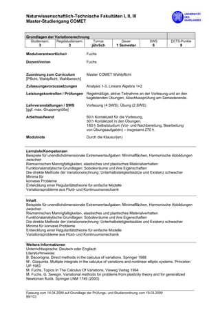 Naturwissenschaftlich-Technische Fakultäten I, II, III
Master-Studiengang COMET


Grundlagen der Variationsrechnung
  Studiensem.      Regelstudiensem.       Turnus             Dauer             SWS          ECTS-Punkte
        3                  3             jährlich        1 Semester             6                 9

Modulverantwortliche/r                Fuchs

Dozent/inn/en                         Fuchs


Zuordnung zum Curriculum              Master COMET Wahlpflicht
[Pflicht, Wahlpflicht, Wahlbereich]

Zulassungsvoraussetzungen             Analysis 1-3, Lineare Algebra 1+2
Leistungskontrollen / Prüfungen Regelmäßige, aktive Teilnahme an der Vorlesung und an den
                                begleitenden Übungen; Abschlussprüfung am Semesterende.

Lehrveranstaltungen / SWS             Vorlesung (4 SWS), Übung (2 SWS)
[ggf. max. Gruppengröße]

Arbeitsaufwand                        60 h Kontaktzeit für die Vorlesung,
                                      30 h Kontaktzeit in den Übungen,
                                      180 h Selbststudium (Vor- und Nachbereitung, Bearbeitung
                                      von Übungsaufgaben) – insgesamt 270 h.
Modulnote                             Durch die Klausur(en)


Lernziele/Kompetenzen
Beispiele für unendlichdimensionale Extremwertaufgaben: Minimalflächen, Harmonische Abbildungen
zwischen
Riemannschen Mannigfaltigkeiten, elastisches und plastisches Materialverhalten
Funktionalanalytische Grundlagen: Sobolevräume und ihre Eigenschaften
Die direkte Methode der Variationsrechnung: Unterhalbstetigkeitssätze und Existenz schwacher
Minima für
konvexe Probleme
Entwicklung einer Regularitätstheorie für einfache Modelle
Variationsprobleme aus Fluid- und Kontinuumsmechanik

Inhalt
Beispiele für unendlichdimensionale Extremwertaufgaben: Minimalflächen, Harmonische Abbildungen
zwischen
Riemannschen Mannigfaltigkeiten, elastisches und plastisches Materialverhalten
Funktionalanalytische Grundlagen: Sobolevräume und ihre Eigenschaften
Die direkte Methode der Variationsrechnung: Unterhalbstetigkeitssätze und Existenz schwacher
Minima für konvexe Probleme
Entwicklung einer Regularitätstheorie für einfache Modelle
Variationsprobleme aus Fluid- und Kontinuumsmechanik

Weitere Informationen
Unterrichtssprache: Deutsch oder Englisch
Literaturhinweise:
B. Dacorogna, Direct methods in the calculus of variations. Springer 1988
M . Giaquinta, Multiple integrals in the calculus of variations and nonlinear elliptic systems. Princeton
UP 1983
M. Fuchs, Topics In The Calculus Of Variations, Vieweg Verlag 1994
M. Fuchs, G. Seregin, Variational methods for problems from plasticity theory and for generalized
Newtonian fluids. Springer LNM 1749 (2000)


Fassung vom 14.04.2009 auf Grundlage der Prüfungs- und Studienordnung vom 19.03.2009
89/103
 