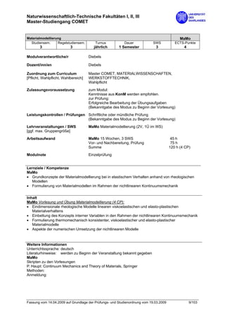 Naturwissenschaftlich-Technische Fakultäten I, II, III
Master-Studiengang COMET


Materialmodellierung                                                                         MaMo
  Studiensem.     Regelstudiensem.       Turnus           Dauer             SWS           ECTS-Punkte
        3                  3             jährlich      1 Semester            3                 4

Modulverantwortliche/r                Diebels

Dozent/inn/en                         Diebels

Zuordnung zum Curriculum              Master COMET, MATERIALWISSENSCHAFTEN,
[Pflicht, Wahlpflicht, Wahlbereich]   WERKSTOFFTECHNIK,
                                      Wahlpflicht
Zulassungsvoraussetzung               zum Modul:
                                      Kenntnisse aus KonM werden empfohlen.
                                      zur Prüfung:
                                      Erfolgreiche Bearbeitung der Übungsaufgaben
                                      (Bekanntgabe des Modus zu Beginn der Vorlesung)

Leistungskontrollen / Prüfungen Schriftliche oder mündliche Prüfung
                                (Bekanntgabe des Modus zu Beginn der Vorlesung)
Lehrveranstaltungen / SWS             MaMo Materialmodellierung (2V, 1Ü im WS)
[ggf. max. Gruppengröße]

Arbeitsaufwand                        MaMo 15 Wochen, 3 SWS                             45 h
                                      Vor- und Nachbereitung, Prüfung                   75 h
                                      Summe                                            120 h (4 CP)

Modulnote                             Einzelprüfung


Lernziele / Kompetenze
MaMo
• Grundkonzepte der Materialmodellierung bei in elastischem Verhalten anhand von rheologischen
   Modellen
• Formulierung von Materialmodellen im Rahmen der nichtlinearen Kontinuumsmechanik


Inhalt
MaMo Vorlesung und Übung Materialmodellierung (4 CP):
• Eindimensionale rheologische Modelle linearen viskoelastischen und elasto-plastischen
   Materialverhaltens
• Einbettung des Konzepts interner Variablen in den Rahmen der nichtlinearen Kontinuumsmechanik
• Formulierung thermomechanisch konsistenter, viskoelastischer und elasto-plastischer
   Materialmodelle
• Aspekte der numerischen Umsetzung der nichtlinearen Modelle



Weitere Informationen
Unterrichtssprache: deutsch
Literaturhinweise: werden zu Beginn der Veranstaltung bekannt gegeben
MaMo
Skripten zu den Vorlesungen
P. Haupt: Continuum Mechanics and Theory of Materials, Springer
Methoden:
Anmeldung:




Fassung vom 14.04.2009 auf Grundlage der Prüfungs- und Studienordnung vom 19.03.2009               9/103
 