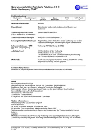 Naturwissenschaftlich-Technische Fakultäten I, II, III
Master-Studiengang COMET


Funktionalanalysis 1
  Studiensem.      Regelstudiensem.       Turnus            Dauer             SWS          ECTS-Punkte
        3                  3             jährlich        1Semester              6              9

Modulverantwortliche/r                Albrecht

Dozent/inn/en                         Dozenten der Mathematik, insbesondere Albrecht und
                                      Eschmeier

Zuordnung zum Curriculum              Master COMET Wahlpflicht
[Pflicht, Wahlpflicht, Wahlbereich]

Zulassungsvoraussetzungen             Analysis 1-3, Lineare Algebra 1,2
Leistungskontrollen / Prüfungen Regelmäßige, aktive Teilnahme an der Vorlesung und an den
                                begleitenden Übungen; Abschlussprüfung am Semesterende.

Lehrveranstaltungen / SWS             Vorlesung (4 SWS), Übung (2 SWS)
[ggf. max. Gruppengröße]

Arbeitsaufwand                        60 h Kontaktzeit für die Vorlesung,
                                      30 h Kontaktzeit in den Übungen,
                                      180 h Selbststudium (Vor- und Nachbereitung, Bearbeitung
                                      von Übungsaufgaben) – insgesamt 270 h.
Modulnote                             Durch Klausur(en) oder mündliche Prüfung. Der Modus wird zu
                                      Beginn der Vorlesung bekannt gegeben.


Lernziele/Kompetenzen
Beherrschung der grundlegenden funktionalanalytischen Methoden, Prinzipien und Techniken




Inhalt
Grundlagen aus der Topologie
Normierte Räume, Banachräume, Räume von Operatoren, Banachalgebren
Dualräume, Satz von Hahn-Banach, schwache Topologien, Reflexivität
Sätze von der offenen Abbildung und das Prinzip von der gleichmäßigen Beschränktheit
Kompakte Operatoren, Fredholmoperatoren
Operatoren auf Hilberträumen
Analytischer Funktionalkalkül
C*-Algebren und Spektralsatz für normale Operatoren.

Weitere Informationen
Unterrichtssprache: Deutsch oder Englisch
Literaturhinweise:
W. Rudin: Functional Analysis, Mc-Graw-Hill, 1991
H. Schröder, Funktionalanalysis, Akademie-Verlag, Berlin 1997
Weitere Angaben werden jeweils vor Beginn der Vorlesung auf der Vorlesungsseite im Internet
bekannt
gegeben.
Methoden: Information durch Vorlesung; Vertiefung durch Eigentätigkeit (Nacharbeit, Übungen).
Anmeldung: Bekanntgabe jeweils rechtzeitig vor Semesterbeginn durch Aushang und im Internet.




Fassung vom 14.04.2009 auf Grundlage der Prüfungs- und Studienordnung vom 19.03.2009
91/103
 