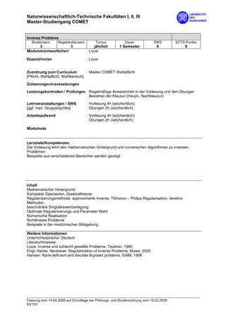 Naturwissenschaftlich-Technische Fakultäten I, II, III
Master-Studiengang COMET


Inverse Probleme
  Studiensem.      Regelstudiensem.      Turnus           Dauer             SWS        ECTS-Punkte
      3                3                 jährlich      1 Semester            6                 9
Modulverantwortliche/r                Louis

Dozent/inn/en                         Louis


Zuordnung zum Curriculum              Master COMET Wahlpflicht
[Pflicht, Wahlpflicht, Wahlbereich]
Zulassungsvoraussetzungen
Leistungskontrollen / Prüfungen Regelmäßige Anwesenheit in der Vorlesung und den Übungen
                                Bestehen der Klausur (Haupt-, Nachklausur)
Lehrveranstaltungen / SWS             Vorlesung 4h (wöchentlich)
[ggf. max. Gruppengröße]              Übungen 2h (wöchentlich)

Arbeitsaufwand                        Vorlesung 4h (wöchentlich)
                                      Übungen 2h (wöchentlich)

Modulnote


Lernziele/Kompetenzen
Die Vorlesung lehrt den mathematischen Hintergrund und numerischen Algorithmen zu inversen
Problemen.
Beispiele aus verschiedenen Bereichen werden gezeigt.




Inhalt
Mathematischer Hintergrund:
Kompakte Operatoren, Spektraltheorie
Regularisierungsmethode: approximierte Inverse, Tikhonov – Philips Regularisation, iterative
Methoden,
beschränkte Singulärewertzerlegung
Optimale Regularisierungs und Parameter Wahl
Numerische Realisation
Nichtlineare Probleme
Beispiele in der medizinischen Bildgebung

Weitere Informationen
Unterrichtssprache: Deutsch
Literaturhinweise:
Louis: Inverse und schlecht gestellte Probleme, Teubner, 1989
Engl, Hanke, Neubauer: Regularization of Inverse Problems, Kluwe, 2000
Hansen: Rank-deficient and discrete ill-posed problems, SIAM, 1998




Fassung vom 14.04.2009 auf Grundlage der Prüfungs- und Studienordnung vom 19.03.2009
93/103
 