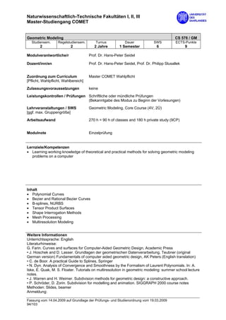 Naturwissenschaftlich-Technische Fakultäten I, II, III
Master-Studiengang COMET


Geometric Modeling                                                                         CS 576 / GM
  Studiensem.      Regelstudiensem.       Turnus            Dauer            SWS           ECTS-Punkte
        2                  2             2 Jahre        1 Semester             6                 9

Modulverantwortliche/r                Prof. Dr. Hans-Peter Seidel

Dozent/inn/en                         Prof. Dr. Hans-Peter Seidel, Prof. Dr. Philipp Slusallek


Zuordnung zum Curriculum              Master COMET Wahlpflicht
[Pflicht, Wahlpflicht, Wahlbereich]

Zulassungsvoraussetzungen             keine
Leistungskontrollen / Prüfungen Schriftliche oder mündliche Prüfungen
                                (Bekanntgabe des Modus zu Beginn der Vorlesungen)

Lehrveranstaltungen / SWS             Geometric Modeling, Core Course (4V, 2Ü)
[ggf. max. Gruppengröße]

Arbeitsaufwand                        270 h = 90 h of classes and 180 h private study (9CP)


Modulnote                             Einzelprüfung


Lernziele/Kompetenzen
• Learning working knowledge of theoretical and practical methods for solving geometric modeling
   problems on a computer




Inhalt
• Polynomial Curves
• Bezier and Rational Bezier Curves
• B-splines, NURBS
• Tensor Product Surfaces
• Shape Interrogation Methods
• Mesh Processing
• Multiresolution Modeling


Weitere Informationen
Unterrichtssprache: English
Literaturhinweise:
G. Farin. Curves and surfaces for Computer-Aided Geometric Design, Academic Press
• J. Hoschek and D. Lasser. Grundlagen der geometrischen Datenverarbeitung, Teubner (original
German version) Fundamentals of computer aided geometric design, AK Peters (English translation)
• C. de Boor. A practical Guide to Splines, Springer
• N. Dyn. Analysis of Convergence and Smoothness by the Formalism of Laurent Polynomials. In: A.
Iske, E. Quak, M. S. Floater. Tutorials on multiresolution in geometric modeling: summer school lecture
notes.
• J. Warren and H. Weimer. Subdivision methods for geometric design: a constructive approach.
• P. Schröder, D. Zorin. Subdivision for modelling and animation. SIGGRAPH 2000 course notes
Methoden: Slides, beamer
Anmeldung:

Fassung vom 14.04.2009 auf Grundlage der Prüfungs- und Studienordnung vom 19.03.2009
94/103
 