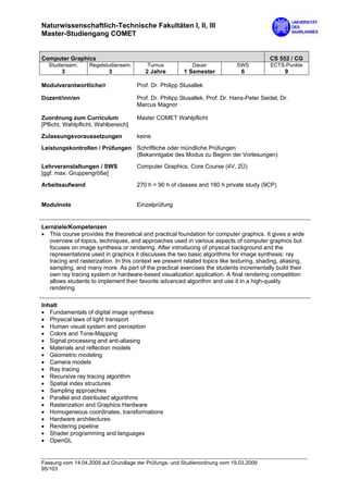 Naturwissenschaftlich-Technische Fakultäten I, II, III
Master-Studiengang COMET


Computer Graphics                                                                           CS 552 / CG
  Studiensem.      Regelstudiensem.       Turnus            Dauer             SWS           ECTS-Punkte
        3                  3             2 Jahre         1 Semester             6                 9

Modulverantwortliche/r                Prof. Dr. Philipp Slusallek

Dozent/inn/en                         Prof. Dr. Philipp Slusallek, Prof. Dr. Hans-Peter Seidel, Dr.
                                      Marcus Magnor

Zuordnung zum Curriculum              Master COMET Wahlpflicht
[Pflicht, Wahlpflicht, Wahlbereich]

Zulassungsvoraussetzungen             keine
Leistungskontrollen / Prüfungen Schriftliche oder mündliche Prüfungen
                                (Bekanntgabe des Modus zu Beginn der Vorlesungen)

Lehrveranstaltungen / SWS             Computer Graphics, Core Course (4V, 2Ü)
[ggf. max. Gruppengröße]

Arbeitsaufwand                        270 h = 90 h of classes and 180 h private study (9CP)


Modulnote                             Einzelprüfung


Lernziele/Kompetenzen
• This course provides the theoretical and practical foundation for computer graphics. It gives a wide
   overview of topics, techniques, and approaches used in various aspects of computer graphics but
   focuses on image synthesis or rendering. After introducing of physical background and the
   representations used in graphics it discusses the two basic algorithms for image synthesis: ray
   tracing and rasterization. In this context we present related topics like texturing, shading, aliasing,
   sampling, and many more. As part of the practical exercises the students incrementally build their
   own ray tracing system or hardware-based visualization application. A final rendering competition
   allows students to implement their favorite advanced algorithm and use it in a high-quality
   rendering.

Inhalt
• Fundamentals of digital image synthesis
• Physical laws of light transport
• Human visual system and perception
• Colors and Tone-Mapping
• Signal processing and anti-aliasing
• Materials and reflection models
• Geometric modeling
• Camera models
• Ray tracing
• Recursive ray tracing algorithm
• Spatial index structures
• Sampling approaches
• Parallel and distributed algorithms
• Rasterization and Graphics Hardware
• Homogeneous coordinates, transformations
• Hardware architectures
• Rendering pipeline
• Shader programming and languages
• OpenGL


Fassung vom 14.04.2009 auf Grundlage der Prüfungs- und Studienordnung vom 19.03.2009
95/103
 