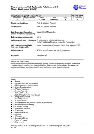 Naturwissenschaftlich-Technische Fakultäten I, II, III
Master-Studiengang COMET


Image Processing and Computer Vision                                                    CS 572 / IPCV
  Studiensem.      Regelstudiensem.       Turnus           Dauer            SWS          ECTS-Punkte
        3                  3             2 Jahre        1 Semester           6                9

Modulverantwortliche/r                Prof. Dr. Joachim Weickert

Dozent/inn/en                         Prof. Dr. Joachim Weickert


Zuordnung zum Curriculum              Master COMET Wahlpflicht
[Pflicht, Wahlpflicht, Wahlbereich]

Zulassungsvoraussetzungen             keine
Leistungskontrollen / Prüfungen Schriftliche oder mündliche Prüfungen
                                (Bekanntgabe des Modus zu Beginn der Vorlesungen)

Lehrveranstaltungen / SWS             Image Processing and Computer Vision, Core Course (4V,2Ü)
[ggf. max. Gruppengröße]

Arbeitsaufwand                        270 h = 90 h of classes and 180 h private study


Modulnote                             Einzelprüfung


Lernziele/Kompetenzen
Broad introduction to mathematical methods in image processing and computer vision. The lecture
qualifies students for a bachelor thesis in this field. Together with the completion of advanced or
specialised lectures (9 credits at least) it is the basis for a master thesis in this field.




Inhalt
• 1. Basics
• 1.1 Image Types and Discretisation
• 1.2 Degradations in Digital Images
• 2. Image Transformations
• 2.1 Fourier Transform
• 2.2 Image Pyramids
• 2.3 Wavelet Transform
• 3. Color Perception and Color Spaces
• 4. Image Enhancement
• 4.1 Point Operations
• 4.2 Linear Filtering
• 4.3 Wavelet Shrinkage, Median Filtering, M-Smoothers
• 4.4 Mathematical Morphology
• 4.5 Diffusion Filtering
• 4.6 Variational Methods
• 4.7 Deblurring
• 5. Feature Extraction
• 5.1 Edges
• 5.2 Corners
• 5.3 Lines and Circles
• 6. Texture Analysis
• 7. Segmentation

Fassung vom 14.04.2009 auf Grundlage der Prüfungs- und Studienordnung vom 19.03.2009
97/103
 