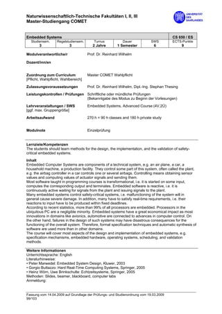 Naturwissenschaftlich-Technische Fakultäten I, II, III
Master-Studiengang COMET


Embedded Systems                                                                         CS 650 / ES
  Studiensem.      Regelstudiensem.       Turnus           Dauer            SWS          ECTS-Punkte
        3                  3             2 Jahre       1 Semester             6                9

Modulverantwortliche/r                Prof. Dr. Reinhard Wilhelm

Dozent/inn/en


Zuordnung zum Curriculum              Master COMET Wahlpflicht
[Pflicht, Wahlpflicht, Wahlbereich]

Zulassungsvoraussetzungen             Prof. Dr. Reinhard Wilhelm, Dipl.-Ing. Stephan Thesing
Leistungskontrollen / Prüfungen Schriftliche oder mündliche Prüfungen
                                (Bekanntgabe des Modus zu Beginn der Vorlesungen)

Lehrveranstaltungen / SWS             Embedded Systems, Advanced Course (4V,2Ü)
[ggf. max. Gruppengröße]

Arbeitsaufwand                        270 h = 90 h classes and 180 h private study


Modulnote                             Einzelprüfung


Lernziele/Kompetenzen
The students should learn methods for the design, the implementation, and the validation of safety-
critical embedded systems.
Inhalt
Embedded Computer Systems are components of a technical system, e.g. an air plane, a car, a
household machine, a production facility. They control some part of this system, often called the plant,
e.g. the airbag controller in a car controls one or several airbags. Controlling means obtaining sensor
values and computing values of actuator signals and sending them.
Most software taught in programming courses is transformational, i.e. it is started on some input,
computes the corresponding output and terminates. Embedded software is reactive, i.e. it is
continuously active waiting for signals from the plant and issuing signals to the plant.
Many embedded systems control safety-critical systems, i.e. malfunctioning of the system will in
general cause severe damage. In addition, many have to satisfy real-time requirements, i.e. their
reactions to input have to be produced within fixed deadlines.
According to recent statistics, more than 99% of all processors are embedded. Processors in the
ubiquitous PC are a negligible minority. Embedded systems have a great economical impact as most
innovations in domains like avionics, automotive are connected to advances in computer control. On
the other hand, failures in the design of such systems may have disastrous consequences for the
functioning of the overall system. Therefore, formal specification techniques and automatic synthesis of
software are used more than in other domains.
The course will cover most aspects of the design and implementation of embedded systems, e.g.
specification mechanisms, embedded hardware, operating systems, scheduling, and validation
methods.

Weitere Informationen
Unterrichtssprache: English
Literaturhinweise:
• Peter Marwedel: Embedded System Design, Kluwer, 2003
• Gorgio Buttazzo: Hard Real-Time Computing Systems, Springer, 2005
• Heinz Wörn, Uwe Brinkschulte: Echtzeitsysteme, Springer, 2005
Methoden: Slides, beamer, blackboard, computer labs
Anmeldung:


Fassung vom 14.04.2009 auf Grundlage der Prüfungs- und Studienordnung vom 19.03.2009
99/103
 