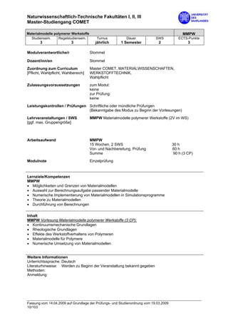 Naturwissenschaftlich-Technische Fakultäten I, II, III
Master-Studiengang COMET

Materialmodelle polymerer Werkstoffe                                                         MMPW
  Studiensem.      Regelstudiensem.        Turnus          Dauer            SWS           ECTS-Punkte
        3                  3              jährlich      1 Semester            2                 3

Modulverantwortliche/r                 Stommel

Dozent/inn/en                          Stommel

Zuordnung zum Curriculum               Master COMET, MATERIALWISSENSCHAFTEN,
[Pflicht, Wahlpflicht, Wahlbereich]    WERKSTOFFTECHNIK,
                                       Wahlpflicht

Zulassungsvoraussetzungen              zum Modul:
                                       keine
                                       zur Prüfung:
                                       keine

Leistungskontrollen / Prüfungen Schriftliche oder mündliche Prüfungen
                                (Bekanntgabe des Modus zu Beginn der Vorlesungen)

Lehrveranstaltungen / SWS              MMPW Materialmodelle polymerer Werkstoffe (2V im WS)
[ggf. max. Gruppengröße]



Arbeitsaufwand                         MMPW
                                       15 Wochen, 2 SWS                                30 h
                                       Vor- und Nachbereitung, Prüfung                 60 h
                                       Summe                                            90 h (3 CP)

Modulnote                              Einzelprüfung



Lernziele/Kompetenzen
MMPW
• Möglichkeiten und Grenzen von Materialmodellen
• Auswahl zur Berechnungsaufgabe passender Materialmodelle
• Numerische Implementierung von Materialmodellen in Simulationsprogramme
• Theorie zu Materialmodellen
• Durchführung von Berechnungen

Inhalt
MMPW Vorlesung Materialmodelle polymerer Werkstoffe (3 CP):
• Kontinuumsmechanische Grundlagen
• Rheologische Grundlagen
• Effekte des Werkstoffverhaltens von Polymeren
• Materialmodelle für Polymere
• Numerische Umsetzung von Materialmodellen


Weitere Informationen
Unterrichtssprache: Deutsch
Literaturhinweise: Werden zu Beginn der Veranstaltung bekannt gegeben
Methoden:
Anmeldung:




Fassung vom 14.04.2009 auf Grundlage der Prüfungs- und Studienordnung vom 19.03.2009
10/103
 