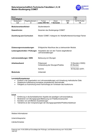 Naturwissenschaftlich-Technische Fakultäten I, II, III
Master-Studiengang COMET


Modul                                                                                  Abk.
Tutortätigkeit                                                                         TT
  Studiensem.        Regelstudiensem.      Turnus           Dauer           SWS         ECTS-Punkte
         2,3                3           Jedes WS+SS       1 Semester         ≤2               <4

Modulverantwortliche/r                  Studiendekan/in

Dozent/inn/en                           Dozenten des Studiengangs COMET


Zuordnung zum Curriculum                Master COMET, Kategorie 4d: Wahlpflichtbereich/sonstige Fächer




Zulassungsvoraussetzungen               Erfolgreicher Abschluss des zu betreuenden Moduls
Leistungskontrollen / Prüfungen Hospitation der von den Tutoren abgehaltenen
                                Lehrveranstaltungen


Lehrveranstaltungen / SWS               Betreuung von Übungen


Arbeitsaufwand                          Präsenzzeit                                15 Stunden (1SWS)
                                        Vorbereitung der Übungen/Praktika         45 Stunden
                                                                                  ----------------
                                        Summe                                      60 Stunden (2CP)

Modulnote                               Unbenotet


Lernziele/Kompetenzen
   • Einblick in die Organisation von Lehrveranstaltungen und Umsetzung methodischer Ziele
   • Didaktische Aufbereitung komplexer physikalischer Sachverhalte
   • Fähigkeit zur Ausrichtung eines Fachvortrags am Vorwissen des Auditoriums




Inhalt
    •     Einführung in die fachdidaktischen Aspekte der jeweiligen Lehrveranstaltung
    •     Moderieren von Übungsgruppen/Betreuung von Praktikumsversuchen
    •     Korrektur von schriftlichen Ausarbeitungen
    •     Teilnahme an den Vorsprechungen der Übungsgruppenleiter/Praktikumsbetreuer




Weitere Informationen

Unterrichtssprache:

Literaturhinweise:



Fassung vom 14.04.2009 auf Grundlage der Prüfungs- und Studienordnung vom 19.03.2009
100/103
 