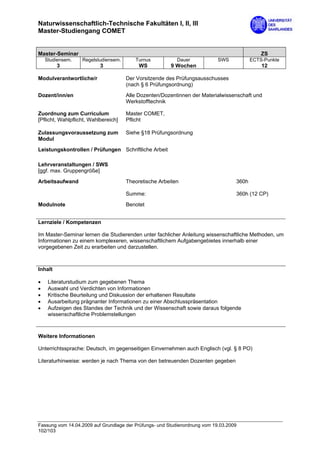 Naturwissenschaftlich-Technische Fakultäten I, II, III
Master-Studiengang COMET


Master-Seminar                                                                                ZS
    Studiensem.    Regelstudiensem.      Turnus           Dauer             SWS           ECTS-Punkte
         3                 3               WS           9 Wochen                              12

Modulverantwortliche/r                Der Vorsitzende des Prüfungsausschusses
                                      (nach § 6 Prüfungsordnung)
Dozent/inn/en                         Alle Dozenten/Dozentinnen der Materialwissenschaft und
                                      Werkstofftechnik

Zuordnung zum Curriculum              Master COMET,
[Pflicht, Wahlpflicht, Wahlbereich]   Pflicht

Zulassungsvoraussetzung zum           Siehe §18 Prüfungsordnung
Modul
Leistungskontrollen / Prüfungen Schriftliche Arbeit

Lehrveranstaltungen / SWS
[ggf. max. Gruppengröße]

Arbeitsaufwand                        Theoretische Arbeiten                        360h

                                      Summe:                                       360h (12 CP)

Modulnote                             Benotet


Lernziele / Kompetenzen

Im Master-Seminar lernen die Studierenden unter fachlicher Anleitung wissenschaftliche Methoden, um
Informationen zu einem komplexeren, wissenschaftlichem Aufgabengebietes innerhalb einer
vorgegebenen Zeit zu erarbeiten und darzustellen.



Inhalt

•    Literaturstudium zum gegebenen Thema
•    Auswahl und Verdichten von Informationen
•    Kritische Beurteilung und Diskussion der erhaltenen Resultate
•    Ausarbeitung prägnanter Informationen zu einer Abschlusspräsentation
•    Aufzeigen des Standes der Technik und der Wissenschaft sowie daraus folgende
     wissenschaftliche Problemstellungen



Weitere Informationen

Unterrichtssprache: Deutsch, im gegenseitigen Einvernehmen auch Englisch (vgl. § 8 PO)

Literaturhinweise: werden je nach Thema von den betreuenden Dozenten gegeben




Fassung vom 14.04.2009 auf Grundlage der Prüfungs- und Studienordnung vom 19.03.2009
102/103
 