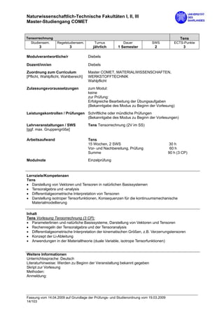 Naturwissenschaftlich-Technische Fakultäten I, II, III
Master-Studiengang COMET


Tensorrechnung                                                                               Tens
  Studiensem.      Regelstudiensem.      Turnus           Dauer            SWS            ECTS-Punkte
       3                  3             jährlich       1 Semester            2                 3

Modulverantwortliche/r                Diebels

Dozent/inn/en                         Diebels

Zuordnung zum Curriculum              Master COMET, MATERIALWISSENSCHAFTEN,
[Pflicht, Wahlpflicht, Wahlbereich]   WERKSTOFFTECHNIK
                                      Wahlpflicht

Zulassungsvoraussetzungen             zum Modul:
                                      keine
                                      zur Prüfung:
                                      Erfolgreiche Bearbeitung der Übungsaufgaben
                                      (Bekanntgabe des Modus zu Beginn der Vorlesung)

Leistungskontrollen / Prüfungen Schriftliche oder mündliche Prüfungen
                                (Bekanntgabe des Modus zu Beginn der Vorlesungen)

Lehrveranstaltungen / SWS             Tens Tensorrechnung (2V im SS)
[ggf. max. Gruppengröße]

Arbeitsaufwand                        Tens
                                      15 Wochen, 2 SWS                                 30 h
                                      Vor- und Nachbereitung, Prüfung                   60 h
                                      Summe                                            90 h (3 CP)
Modulnote                             Einzelprüfung



Lernziele/Kompetenzen
Tens
• Darstellung von Vektoren und Tensoren in natürlichen Basissystemen
• Tensoralgebra und -analysis
• Differentialgeometrische Interpretation von Tensoren
• Darstellung isotroper Tensorfunktionen, Konsequenzen für die kontinuumsmechanische
   Materialmodellierung

Inhalt
Tens Vorlesung Tensorrechnung (3 CP):
• Parameterlinien und natürliche Basissysteme, Darstellung von Vektoren und Tensoren
• Rechenregeln der Tensoralgebra und der Tensoranalysis
• Differentialgeometrische Interpretation der kinematischen Größen, z.B. Verzerrungstensoren
• Konzept der Li-Ableitung
• Anwendungen in der Materialtheorie (duale Variable, isotrope Tensorfunktionen)


Weitere Informationen
Unterrichtssprache: Deutsch
Literaturhinweise: Werden zu Beginn der Veranstaltung bekannt gegeben
Skript zur Vorlesung
Methoden:
Anmeldung:




Fassung vom 14.04.2009 auf Grundlage der Prüfungs- und Studienordnung vom 19.03.2009
14/103
 