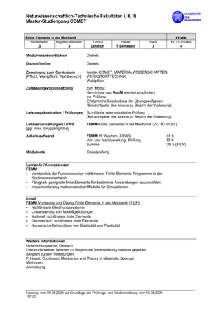 Naturwissenschaftlich-Technische Fakultäten I, II, III
Master-Studiengang COMET


Finite Elemente in der Mechanik                                                              FEMM
   Studiensem.     Regelstudiensem.      Turnus           Dauer            SWS            ECTS-Punkte
       3                  3             jährlich       1 Semester            3                 4

Modulverantwortliche/r                Diebels

Dozent/inn/en                         Diebels

Zuordnung zum Curriculum              Master COMET, MATERIALWISSENSCHAFTEN,
[Pflicht, Wahlpflicht, Wahlbereich]   WERKSTOFFTECHNIK,
                                      Wahlpflicht
Zulassungsvoraussetzung               zum Modul:
                                      Kenntnisse aus KonM werden empfohlen
                                      zur Prüfung:
                                      Erfolgreiche Bearbeitung der Übungsaufgaben
                                      (Bekanntgabe des Modus zu Beginn der Vorlesung)

Leistungskontrollen / Prüfungen Schriftliche oder mündliche Prüfung
                                (Bekanntgabe des Modus zu Beginn der Vorlesung)
Lehrveranstaltungen / SWS             FEMM Finite Elemente in der Mechanik (2V, 1Ü im SS)
[ggf. max. Gruppengröße]

Arbeitsaufwand                        FEMM 15 Wochen, 3 SWS                             45 h
                                      Vor- und Nachbereitung, Prüfung                   75 h
                                      Summe                                            120 h (4 CP)

Modulnote                             Einzelprüfung


Lernziele / Kompetenzen
FEMM
• Verständnis der Funktionsweise nichtlinearer Finite-Elemente-Programme in der
   Kontinuumsmechanik
• Fähigkeit, geeignete finite Elemente für bestimmte Anwendungen auszuwählen
• Implementierung mathematischer Modelle für Simulationen


Inhalt
FEMM Vorlesung und Übung Finite Elemente in der Mechanik (4 CP):
• Nichtlineare Gleichungssysteme
• Linearisierung von Modellgleichungen
• Materiell nichtlineare finite Elemente
• Geometrisch nichtlineare finite Elemente
• Numerische Behandlung von Elastizität und Plastizität



Weitere Informationen
Unterrichtssprache: Deutsch
Literaturhinweise: Werden zu Beginn der Veranstaltung bekannt gegeben
Skripten zu den Vorlesungen
P. Haupt: Continuum Mechanics and Theory of Materials, Springer
Methoden:
Anmeldung:




Fassung vom 14.04.2009 auf Grundlage der Prüfungs- und Studienordnung vom 19.03.2009
15/103
 
