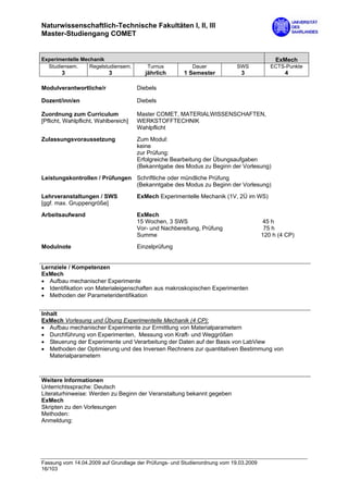 Naturwissenschaftlich-Technische Fakultäten I, II, III
Master-Studiengang COMET


Experimentelle Mechanik                                                                     ExMech
  Studiensem.     Regelstudiensem.       Turnus           Dauer             SWS           ECTS-Punkte
        3                  3             jährlich      1 Semester            3                 4

Modulverantwortliche/r                Diebels

Dozent/inn/en                         Diebels

Zuordnung zum Curriculum              Master COMET, MATERIALWISSENSCHAFTEN,
[Pflicht, Wahlpflicht, Wahlbereich]   WERKSTOFFTECHNIK
                                      Wahlpflicht
Zulassungsvoraussetzung               Zum Modul:
                                      keine
                                      zur Prüfung:
                                      Erfolgreiche Bearbeitung der Übungsaufgaben
                                      (Bekanntgabe des Modus zu Beginn der Vorlesung)

Leistungskontrollen / Prüfungen Schriftliche oder mündliche Prüfung
                                (Bekanntgabe des Modus zu Beginn der Vorlesung)
Lehrveranstaltungen / SWS             ExMech Experimentelle Mechanik (1V, 2Ü im WS)
[ggf. max. Gruppengröße]

Arbeitsaufwand                        ExMech
                                      15 Wochen, 3 SWS                                 45 h
                                      Vor- und Nachbereitung, Prüfung                   75 h
                                      Summe                                            120 h (4 CP)

Modulnote                             Einzelprüfung


Lernziele / Kompetenzen
ExMech
• Aufbau mechanischer Experimente
• Identifikation von Materialeigenschaften aus makroskopischen Experimenten
• Methoden der Parameteridentifikation


Inhalt
ExMech Vorlesung und Übung Experimentelle Mechanik (4 CP):
• Aufbau mechanischer Experimente zur Ermittlung von Materialparametern
• Durchführung von Experimenten, Messung von Kraft- und Weggrößen
• Steuerung der Experimente und Verarbeitung der Daten auf der Basis von LabView
• Methoden der Optimierung und des Inversen Rechnens zur quantitativen Bestimmung von
   Materialparametern



Weitere Informationen
Unterrichtssprache: Deutsch
Literaturhinweise: Werden zu Beginn der Veranstaltung bekannt gegeben
ExMech
Skripten zu den Vorlesungen
Methoden:
Anmeldung:




Fassung vom 14.04.2009 auf Grundlage der Prüfungs- und Studienordnung vom 19.03.2009
16/103
 