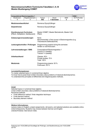 Naturwissenschaftlich-Technische Fakultäten I, II, III
Master-Studiengang COMET


Computational Electromagnetics 1                                                       CEM 1
  Studiensem.     Regelstudiensem.        Turnus              Dauer         SWS         ECTS-Punkte
        1                  1               WS           1 Semester            3                4

Modulverantwortliche/r                Romanus Dyczij-Edlinger

Dozent/inn/en                         Romanus Dyczij-Edlinger


Zuordnung zum Curriculum              Master COMET, Master Mechatronik, Master CuK
[Pflicht, Wahlpflicht, Wahlbereich]   Pflicht

Zulassungsvoraussetzungen             None.
                                      Recommended: a first course in Electromagnetics (e.g.
                                      Theoretische Elektrotechnik)
Leistungskontrollen / Prüfungen Programming projects during the semester.
                                Written or oral final exam.

Lehrveranstaltungen / SWS             Computational Electromagnetics 1
                                      Lecture 2 h (weekly)
                                      Tutorial 1 h (weekly)

Arbeitsaufwand                        Classes: 45 h
                                      Private studies: 75 h
                                      Total: 120 h

Modulnote                             Programming projects: 50 %
                                      Final exam: 50 %


Lernziele/Kompetenzen
To master selected topics in numerical linear algebra.
To know how to pose linear (initial-) boundary value problems of classical electrodynamics.
To understand the principles of differential and integral equation methods.




Inhalt
Selected topics in numerical linear algebra
Linear (initial-) boundary value problems of classical electrodynamics
Numerical methods
• Finite difference method / finite integration technique
• Finite element method
• Boundary element method



Weitere Informationen
Lecture notes (in English), project assignments, old exams, and selected solutions are available online.
Unterrichtssprache: Students may choose between German and English.
Literaturhinweise: See lecture notes.




Fassung vom 14.04.2009 auf Grundlage der Prüfungs- und Studienordnung vom 19.03.2009
22/103
 