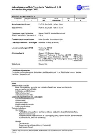 Naturwissenschaftlich-Technische Fakultäten I, II, III
Master-Studiengang COMET


Materialien der Mikroelektronik 1
  Studiensem.      Regelstudiensem.       Turnus            Dauer           SWS          ECTS-Punkte
        1                  1               WS            1 Semester          3                4

Modulverantwortliche/r                Prof. Dr.-Ing. habil. Herbert Kliem

Dozent/inn/en                         Prof. Dr.-Ing. habil. Herbert Kliem


Zuordnung zum Curriculum              Master COMET, Master Mechatronik
[Pflicht, Wahlpflicht, Wahlbereich]   Pflicht

Zulassungsvoraussetzungen             keine formalen Voraussetzungen
Leistungskontrollen / Prüfungen Benotete Prüfung (Klausur)


Lehrveranstaltungen / SWS             Vorlesung: 2 SWS
                                      Übung: 1 SWS
Arbeitsaufwand                        Gesamt 120 Stunden, davon
                                      Präsenzzeit Vorlesung 15 Wochen à 2 SWS = 30 Stunden
                                      Präsenzzeit Übung 15 Wochen à 1 SWS        = 15 Stunden
                                      Vor- und Nachbereitung Vorlesung und Übung = 45 Stunden
                                      Klausurvorbereitung                       = 30 Stunden

Modulnote                             Klausurnote


Lernziele/Kompetenzen
Physikalische Grundlagen der Materialien der Mikroelektronik (u. a. Elektrische Leitung, Metalle,
Halbleiter, Supraleitung I)




Inhalt
Allgemeine Grundlagen
     Gase, Flüssigkeiten, amorphe und kristalline Festkörper, sowie grundlegende
     quantenmechanische Effekte
     Fehlstellen und Diffusionen
     Gitterschwingungen
     entpolarisierende Felder
Untersuchungsmethoden von Festkörpern
     Elektronenstrahltechniken
     Ionenstrahlen
     Röntgenstrahlen
     Rastertunnelmikroskopie
     Feldionenmikroskop
Elektrische Leitung
     Grundlagen:
          Partikelbild der quasifreien Elektronen (Drude-Modell, Seebeck Effekt, Halleffekt,
          Zyklotronenresonanz)
          Wellenmechanik der Elektronen im Festkörper (Kronig-Penney Modell, Bandstrukturen,
          Zustandsdichte, effektive Besetzung)

     Metalle:
         Fermienergie
         Zusammenhang Wellenbild und Partikelbild
         Matthiessen Regel

Fassung vom 14.04.2009 auf Grundlage der Prüfungs- und Studienordnung vom 19.03.2009
23/103
 
