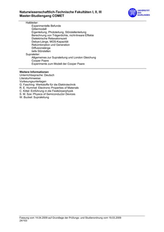Naturwissenschaftlich-Technische Fakultäten I, II, III
Master-Studiengang COMET

     Halbleiter:
         Experimentelle Befunde
         Gittermodell
         Eigenleitung, Photoleitung, Störstellenleitung
         Berechnung von Trägerdichte, nicht-lineare Effekte
         Dielektrische Relaxationszeit
         Debye-Länge, MOS-Kapazität
         Rekombination und Generation
         Diffusionslänge
         tiefe Störstellen
     Supraleiter:
         Allgemeines zur Supraleitung und London Gleichung
         Cooper Paare
         Experimente zum Modell der Cooper Paare

Weitere Informationen
Unterrichtssprache: Deutsch
Literaturhinweise:
Vorlesungsunterlagen
G. Fasching: Werkstoffe für die Elektrotechnik
R. E. Hummel: Electronic Properties of Materials
C. Kittel: Einführung in die Festkörperphysik
S. M. Sze: Physics of Semiconductor Devices
W. Buckel: Supraleitung




Fassung vom 14.04.2009 auf Grundlage der Prüfungs- und Studienordnung vom 19.03.2009
24/103
 