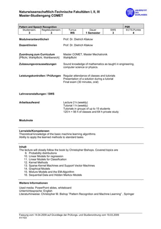 Naturwissenschaftlich-Technische Fakultäten I, II, III
Master-Studiengang COMET


Pattern and Speech Recognition                                                         PSR
   Studiensem.    Regelstudiensem.        Turnus            Dauer            SWS        ECTS-Punkte
        3                  3               WS            1 Semester           3             4

Modulverantwortliche/r                Prof. Dr. Dietrich Klakow

Dozent/inn/en                         Prof. Dr. Dietrich Klakow


Zuordnung zum Curriculum              Master COMET, Master Mechatronik
[Pflicht, Wahlpflicht, Wahlbereich]   Wahlpflicht

Zulassungsvoraussetzungen             Sound knowledge of mathematics as taught in engineering,
                                      computer science or physics.


Leistungskontrollen / Prüfungen Regular attendance of classes and tutorials
                                Presentation of a solution during a tutorial
                                Final exam (30 minutes, oral)



Lehrveranstaltungen / SWS


Arbeitsaufwand                        Lecture 2 h (weekly)
                                      Tutorial 1 h (weekly)
                                      Tutorials in groups of up to 15 students
                                      120 h = 56 h of classes and 64 h private study


Modulnote


Lernziele/Kompetenzen
Theoretical knowledge of the basic machine learning algorithms
Ability to apply the learned methods to standard tasks


Inhalt
The lecture will closely follow the book by Christopher Bishops. Covered topics are
     9. Probability distributions
    10. Linear Models for regression
    11. Linear Models for Classification
    12. Kernel Methods
    13. Sparse Kernel Machines and Support Vector Machines
    14. Graphical Models
    15. Mixture Models and the EM-Algorithm
    16. Sequential Data and Hidden Markov Models

Weitere Informationen
Used media: PowerPoint slides, whiteboard
Unterrichtssprache: English
Literaturhinweise: Christopher M. Bishop ”Pattern Recognition and Machine Learning” , Springer




Fassung vom 14.04.2009 auf Grundlage der Prüfungs- und Studienordnung vom 19.03.2009
41/103
 