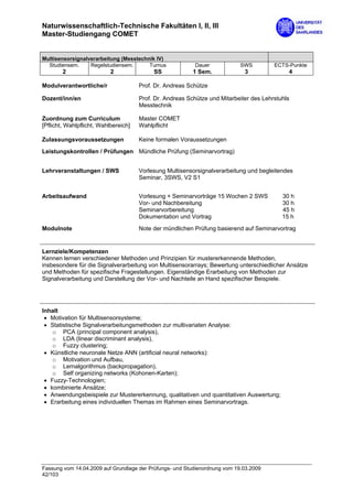 Naturwissenschaftlich-Technische Fakultäten I, II, III
Master-Studiengang COMET


Multisensorsignalverarbeitung (Messtechnik IV)
  Studiensem.     Regelstudiensem.      Turnus            Dauer             SWS         ECTS-Punkte
        2                  2               SS             1 Sem.             3               4

Modulverantwortliche/r                Prof. Dr. Andreas Schütze

Dozent/inn/en                         Prof. Dr. Andreas Schütze und Mitarbeiter des Lehrstuhls
                                      Messtechnik

Zuordnung zum Curriculum              Master COMET
[Pflicht, Wahlpflicht, Wahlbereich]   Wahlpflicht

Zulassungsvoraussetzungen             Keine formalen Voraussetzungen

Leistungskontrollen / Prüfungen Mündliche Prüfung (Seminarvortrag)


Lehrveranstaltungen / SWS             Vorlesung Multisensorsignalverarbeitung und begleitendes
                                      Seminar, 3SWS, V2 S1


Arbeitsaufwand                        Vorlesung + Seminarvorträge 15 Wochen 2 SWS          30 h
                                      Vor- und Nachbereitung                               30 h
                                      Seminarvorbereitung                                  45 h
                                      Dokumentation und Vortrag                            15 h

Modulnote                             Note der mündlichen Prüfung basierend auf Seminarvortrag


Lernziele/Kompetenzen
Kennen lernen verschiedener Methoden und Prinzipien für mustererkennende Methoden,
insbesondere für die Signalverarbeitung von Multisensorarrays; Bewertung unterschiedlicher Ansätze
und Methoden für spezifische Fragestellungen. Eigenständige Erarbeitung von Methoden zur
Signalverarbeitung und Darstellung der Vor- und Nachteile an Hand spezifischer Beispiele.




Inhalt
 • Motivation für Multisensorsysteme;
 • Statistische Signalverarbeitungsmethoden zur multivariaten Analyse:
    o PCA (principal component analysis),
    o LDA (linear discriminant analysis),
    o Fuzzy clustering;
 • Künstliche neuronale Netze ANN (artificial neural networks):
    o Motivation und Aufbau,
    o Lernalgorithmus (backpropagation),
    o Self organizing networks (Kohonen-Karten);
 • Fuzzy-Technologien;
 • kombinierte Ansätze;
 • Anwendungsbeispiele zur Mustererkennung, qualitativen und quantitativen Auswertung;
 • Erarbeitung eines individuellen Themas im Rahmen eines Seminarvortrags.




Fassung vom 14.04.2009 auf Grundlage der Prüfungs- und Studienordnung vom 19.03.2009
42/103
 