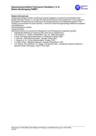 Naturwissenschaftlich-Technische Fakultäten I, II, III
Master-Studiengang COMET


Weitere Informationen
Vorlesungsunterlagen (Folien) und Übungen werden begleitend im Internet zum Download bereit
gestellt; Übungen werden z.T. an Hand von Rechnersimulationen (Neuronale Netze, Fuzzy Logik etc.)
durchgeführt. Schwerpunkt der Vorlesung ist die Signalverarbeitung von Multisensorsystemen. Die
Vorlesung ist kombiniert mit einem Seminar, in dem die Teilnehmer eigenständig Teilthemen erarbeiten
und präsentieren.
Unterrichtssprache: deutsch
Literaturhinweise:
(alle Bücher können am Lehrstuhl für Messtechnik nach Rücksprache eingesehen werden)
• begleitendes Material zur Vorlesung (http://www.lmt.uni-saarland.de);
• R.O. Duda et. al.: “Pattern Classification”, sec. ed., Wiley-Interscience;
• A. Zell: „Simulation Neuronaler Netze“, R. Oldenbourg Verlag, 2000;
• T. Kohonen: „Self-Organizing Maps“, Springer Verlag, 2001;
• F. Höppner et. al.: „Fuzzy-Clusteranalyse“, Vieweg, 1997;
• H. Ahlers (Hrsg.): „Multisensorikpraxis“, Springer Verlag Berlin, 1997
• T.C. Pearce, S.S. Schiffman, H.T. Nagle, J.W. Gardner (eds.): „Handbook of Machine Olfaction -
     Electronic Nose Technology“, WILEY-VCH, 2003.




Fassung vom 14.04.2009 auf Grundlage der Prüfungs- und Studienordnung vom 19.03.2009
43/103
 