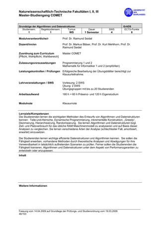 Naturwissenschaftlich-Technische Fakultäten I, II, III
Master-Studiengang COMET


Grundzüge der Algorithmen und Datenstrukturen                                             GrADS
  Studiensem.    Regelstudiensem.      Turnus               Dauer             SWS          ECTS-Punkte
         1                 1               WS            1 Semester            4                    6

Modulverantwortliche/r                Prof. Dr. Raimund Seidel

Dozent/inn/en                         Prof. Dr. Markus Bläser, Prof. Dr. Kurt Mehlhorn, Prof. Dr.
                                      Raimund Seidel

Zuordnung zum Curriculum              Master COMET
[Pflicht, Wahlpflicht, Wahlbereich]

Zulassungsvoraussetzungen             Programmierung 1 und 2
                                      Mathematik für Informatiker 1 und 2 (empfohlen)
Leistungskontrollen / Prüfungen Erfolgreiche Bearbeitung der Übungsblätter berechtigt zur
                                Klausurteilnahme.


Lehrveranstaltungen / SWS             Vorlesung: 2 SWS
                                      Übung: 2 SWS
                                      Übungsgruppen mit bis zu 20 Studierenden

Arbeitsaufwand                        180 h = 60 h Präsenz- und 120 h Eigenstudium


Modulnote                             Klausurnote


Lernziele/Kompetenzen
Die Studierenden lernen die wichtigsten Methoden des Entwurfs von Algorithmen und Datenstrukturen
kennen: Teile-und-Herrsche, Dynamische Programmierung, inkrementelle Konstruktion, „Greedy“,
Dezimierung, Hierarchisierung, Randomisierung. Sie lernen Algorithmen und Datenstrukturen bzgl.
Zeit- und Platzverbrauch für das übliche RAM Maschinenmodell zu analysieren und auf Basis dieser
Analysen zu vergleichen. Sie lernen verschiedene Arten der Analyse (schlechtester Fall, amortisiert,
erwartet) einzusetzen.

Die Studierenden lernen wichtige effiziente Datenstrukturen und Algorithmen kennen. Sie sollen die
Fähigkeit erwerben, vorhandene Methoden durch theoretische Analysen und Abwägungen für ihre
Verwendbarkeit in tatsächlich auftretenden Szenarien zu prüfen. Ferner sollen die Studierenden die
Fähigkeit trainieren, Algorithmen und Datenstrukturen unter dem Aspekt von Performanzgarantien zu
entwickeln oder anzupassen.
Inhalt




Weitere Informationen




Fassung vom 14.04.2009 auf Grundlage der Prüfungs- und Studienordnung vom 19.03.2009
46/103
 