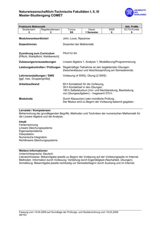 Naturwissenschaftlich-Technische Fakultäten I, II, III
Master-Studiengang COMET


Praktische Mathematik                                                                   Abk. PraMa
   Studiensem.   Regelstudiensem.         Turnus           Dauer            SWS        ECTS-Punkte
        2                2                 SS           1 Semester           6               9

Modulverantwortliche/r                John, Louis, Rjasanow

Dozent/inn/en                         Dozenten der Mathematik


Zuordnung zum Curriculum              Pflicht für BA
[Pflicht, Wahlpflicht, Wahlbereich]
Zulassungsvoraussetzungen             Lineare Algebra 1, Analysis 1, Modellierung/Programmierung

Leistungskontrollen / Prüfungen Regelmäßige Teilnahme an den begleitenden Übungen;
                                Zwischenklausur und Abschlussprüfung am Semesterende.
Lehrveranstaltungen / SWS             Vorlesung (4 SWS), Übung (2 SWS)
[ggf. max. Gruppengröße]

Arbeitsaufwand                        60 h Kontaktzeit für die Vorlesung,
                                      30 h Kontaktzeit in den Übungen,
                                      180 h Selbststudium (Vor- und Nachbereitung, Bearbeitung
                                      von Übungsaufgaben) – insgesamt 270 h.

Modulnote                             Durch Klausur(en) oder mündliche Prüfung.
                                      Der Modus wird zu Beginn der Vorlesung bekannt gegeben.


Lernziele / Kompetenzen
Beherrschung der grundlegenden Begriffe, Methoden und Techniken der numerischen Mathematik für
die Lineare Algebra und die Analysis.
Inhalt
Fehlerrechnung
Lineare Gleichungssysteme
Eigenwertprobleme
Interpolation
Numerische Integration
Nichtlineare Gleichungssysteme


Weitere Informationen
Unterrichtssprache: Deutsch
Literaturhinweise: Bekanntgabe jeweils zu Beginn der Vorlesung auf der Vorlesungsseite im Internet.
Methoden: Information durch Vorlesung; Vertiefung durch Eigentätigkeit (Nacharbeit, Übungen).
Anmeldung: Bekanntgabe jeweils rechtzeitig vor Semesterbeginn durch Aushang und im Internet.




Fassung vom 14.04.2009 auf Grundlage der Prüfungs- und Studienordnung vom 19.03.2009
48/103
 