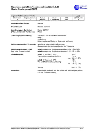 Naturwissenschaftlich-Technische Fakultäten I, II, III
Master-Studiengang COMET


Angewandte Simulationsmethoden                                                               ASM
  Studiensem.   Regelstudiensem.         Turnus            Dauer            SWS           ECTS-Punkte
        1                  1            jährlich         2 Semester         2x3                8

Modulverantwortliche/r                Diebels

Dozent/inn/en                         Diebels, Stommel

Zuordnung zum Curriculum              Master COMET,
[Pflicht, Wahlpflicht, Wahlbereich]   Pflicht

Zulassungsvoraussetzung               zum Modul und zu den Modulelementen:
                                      keine
                                      zur Prüfung:
                                      Bekanntgabe des Modus zu Beginn der Vorlesung

Leistungskontrollen / Prüfungen       Schriftliche oder mündliche Prüfungen
                                      (Bekanntgabe des Modus zu Beginn der Vorlesung)

Lehrveranstaltungen / SWS             ASM1 Angewandte Simulationsmethoden I (2V, 1Ü im WS)
[ggf. max. Gruppengröße]              ASM2 Angewandte Simulationsmethoden II (2V, 1Ü im SS)
Arbeitsaufwand                        ASM1 15 Wochen, 3 SWS                             45 h
                                      Vor- und Nachbereitung, Prüfung                   75 h
                                                                                  zus. 120 h (4 CP)
                                      ASM2 15 Wochen, 3 SWS                             45 h
                                      Vor- und Nachbereitung, Prüfung                   75 h
                                                                                  zus. 120 h (4 CP)

                                      Summe                                            240 h (8 CP)

Modulnote                             Gewichteter Mittelwert aus den Noten der Teilprüfungen gemäß
                                      § 11 der Prüfungsordnung




Fassung vom 14.04.2009 auf Grundlage der Prüfungs- und Studienordnung vom 19.03.2009               5/103
 