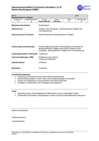 Naturwissenschaftlich-Technische Fakultäten I, II, III
Master-Studiengang COMET

Modul                                                                                    Abk.
Berufspraktische Tätigkeit
  Studiensem.        Regelstudiensem.       Turnus           Dauer            SWS         ECTS-Punkte
        3                   3           Jedes WS+SS        8 Wochen            ---              9

Modulverantwortliche/r                  Studiendekan

Dozent/inn/en                           Prüfer(in) nach Paragraph „Berufspraktische Tätigkeit“ der
                                        Prüfungsordnung.

Zuordnung zum Curriculum                Master Mechatronik, Berufspraktische Tätigkeit




Zulassungsvoraussetzungen               Positive Begutachtung des Themengebiets und Inhaltes der
                                        Berufspraktischen Tätigkeit durch eine(n) Prüfer(in) nach
                                        Paragraph „Berufspraktische Tätigkeit“ der Prüfungsordnung.
Leistungskontrollen / Prüfungen         Kolloquium

Lehrveranstaltungen / SWS               Praktikum in der Industrie
                                        Vortrag mit Kolloquium

Arbeitsaufwand                          8 Wochen


Modulnote                               Unbenotet


Lernziele/Kompetenzen
   • Umsetzung und Anwendung der Lehrinhalte des Studiengangs
   • Zielorientiertes Arbeiten in einem Team unter Randbedingungen der Industrie
   • Erwerb von Fertigkeiten zur Dokumentation des Arbeitsvortschritts
   • Fähigkeit zur Präsentation und Verteidigung der Ergebnisse




Inhalt
    • Bearbeitung eines Themengebietes der Mechatronik in einem industriellen Umfeld
    • Präsentation der Arbeiten und Ergebnisse in einem Vortrag mit abschließendem Kolloquium




Weitere Informationen



Unterrichtssprache:

Literaturhinweise:




Fassung vom 14.04.2009 auf Grundlage der Prüfungs- und Studienordnung vom 19.03.2009
50/103
 