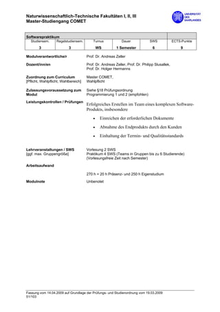 Naturwissenschaftlich-Technische Fakultäten I, II, III
Master-Studiengang COMET


Softwarepraktikum
  Studiensem.      Regelstudiensem.       Turnus            Dauer             SWS              ECTS-Punkte

        3                  3                  WS         1 Semester             6                  9

Modulverantwortliche/r                Prof. Dr. Andreas Zeller

Dozent/inn/en                         Prof. Dr. Andreas Zeller, Prof. Dr. Philipp Slusallek,
                                      Prof. Dr. Holger Hermanns

Zuordnung zum Curriculum              Master COMET,
[Pflicht, Wahlpflicht, Wahlbereich]   Wahlpflicht

Zulassungsvoraussetzung zum           Siehe §18 Prüfungsordnung
Modul                                 Programmierung 1 und 2 (empfohlen)
Leistungskontrollen / Prüfungen
                                      Erfolgreiches Erstellen im Team eines komplexen Software-
                                      Produkts, insbesondere
                                          •    Einreichen der erforderlichen Dokumente
                                          •    Abnahme des Endprodukts durch den Kunden
                                          •    Einhaltung der Termin- und Qualitätsstandards


Lehrveranstaltungen / SWS             Vorlesung 2 SWS
[ggf. max. Gruppengröße]              Praktikum 4 SWS (Teams in Gruppen bis zu 6 Studierende)
                                      (Vorlesungsfreie Zeit nach Semester)

Arbeitsaufwand

                                      270 h = 20 h Präsenz- und 250 h Eigenstudium
Modulnote                             Unbenotet




Fassung vom 14.04.2009 auf Grundlage der Prüfungs- und Studienordnung vom 19.03.2009
51/103
 