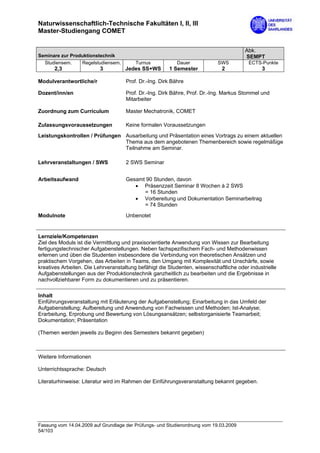 Naturwissenschaftlich-Technische Fakultäten I, II, III
Master-Studiengang COMET

                                                                                       Abk.
Seminare zur Produktionstechnik                                                        SEMPT
  Studiensem.    Regelstudiensem.        Turnus            Dauer            SWS          ECTS-Punkte
      2,3                 3         Jedes SS+WS        1 Semester            2                3

Modulverantwortliche/r               Prof. Dr.-Ing. Dirk Bähre

Dozent/inn/en                        Prof. Dr.-Ing. Dirk Bähre, Prof. Dr.-Ing. Markus Stommel und
                                     Mitarbeiter

Zuordnung zum Curriculum             Master Mechatronik, COMET

Zulassungsvoraussetzungen            Keine formalen Voraussetzungen

Leistungskontrollen / Prüfungen Ausarbeitung und Präsentation eines Vortrags zu einem aktuellen
                                Thema aus dem angebotenen Themenbereich sowie regelmäßige
                                Teilnahme am Seminar.

Lehrveranstaltungen / SWS            2 SWS Seminar


Arbeitsaufwand                       Gesamt 90 Stunden, davon
                                        • Präsenzzeit Seminar 8 Wochen à 2 SWS
                                           = 16 Stunden
                                        • Vorbereitung und Dokumentation Seminarbeitrag
                                           = 74 Stunden

Modulnote                            Unbenotet


Lernziele/Kompetenzen
Ziel des Moduls ist die Vermittlung und praxisorientierte Anwendung von Wissen zur Bearbeitung
fertigungstechnischer Aufgabenstellungen. Neben fachspezifischem Fach- und Methodenwissen
erlernen und üben die Studenten insbesondere die Verbindung von theoretischen Ansätzen und
praktischem Vorgehen, das Arbeiten in Teams, den Umgang mit Komplexität und Unschärfe, sowie
kreatives Arbeiten. Die Lehrveranstaltung befähigt die Studenten, wissenschaftliche oder industrielle
Aufgabenstellungen aus der Produktionstechnik ganzheitlich zu bearbeiten und die Ergebnisse in
nachvollziehbarer Form zu dokumentieren und zu präsentieren.

Inhalt
Einführungsveranstaltung mit Erläuterung der Aufgabenstellung; Einarbeitung in das Umfeld der
Aufgabenstellung; Aufbereitung und Anwendung von Fachwissen und Methoden; Ist-Analyse;
Erarbeitung, Erprobung und Bewertung von Lösungsansätzen; selbstorganisierte Teamarbeit;
Dokumentation; Präsentation

(Themen werden jeweils zu Beginn des Semesters bekannt gegeben)



Weitere Informationen

Unterrichtssprache: Deutsch

Literaturhinweise: Literatur wird im Rahmen der Einführungsveranstaltung bekannt gegeben.




Fassung vom 14.04.2009 auf Grundlage der Prüfungs- und Studienordnung vom 19.03.2009
54/103
 