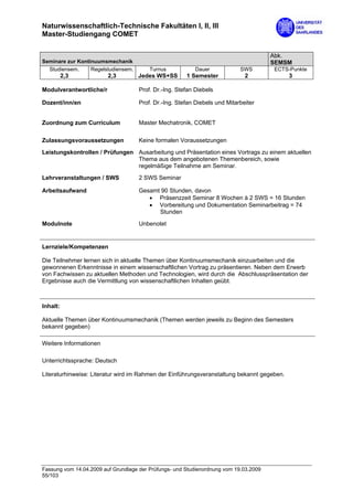 Naturwissenschaftlich-Technische Fakultäten I, II, III
Master-Studiengang COMET

                                                                                       Abk.
Seminare zur Kontinuumsmechanik                                                        SEMSM
  Studiensem.     Regelstudiensem.       Turnus            Dauer            SWS        ECTS-Punkte
          2,3            2,3         Jedes WS+SS       1 Semester             2             3

Modulverantwortliche/r               Prof. Dr.-Ing. Stefan Diebels

Dozent/inn/en                        Prof. Dr.-Ing. Stefan Diebels und Mitarbeiter


Zuordnung zum Curriculum             Master Mechatronik, COMET

Zulassungsvoraussetzungen            Keine formalen Voraussetzungen

Leistungskontrollen / Prüfungen Ausarbeitung und Präsentation eines Vortrags zu einem aktuellen
                                Thema aus dem angebotenen Themenbereich, sowie
                                regelmäßige Teilnahme am Seminar.
Lehrveranstaltungen / SWS            2 SWS Seminar

Arbeitsaufwand                       Gesamt 90 Stunden, davon
                                        • Präsenzzeit Seminar 8 Wochen à 2 SWS = 16 Stunden
                                        • Vorbereitung und Dokumentation Seminarbeitrag = 74
                                           Stunden

Modulnote                            Unbenotet


Lernziele/Kompetenzen

Die Teilnehmer lernen sich in aktuelle Themen über Kontinuumsmechanik einzuarbeiten und die
gewonnenen Erkenntnisse in einem wissenschaftlichen Vortrag zu präsentieren. Neben dem Erwerb
von Fachwissen zu aktuellen Methoden und Technologien, wird durch die Abschlusspräsentation der
Ergebnisse auch die Vermittlung von wissenschaftlichen Inhalten geübt.



Inhalt:

Aktuelle Themen über Kontinuumsmechanik (Themen werden jeweils zu Beginn des Semesters
bekannt gegeben)

Weitere Informationen

Unterrichtssprache: Deutsch

Literaturhinweise: Literatur wird im Rahmen der Einführungsveranstaltung bekannt gegeben.




Fassung vom 14.04.2009 auf Grundlage der Prüfungs- und Studienordnung vom 19.03.2009
55/103
 