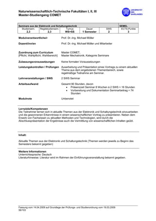 Naturwissenschaftlich-Technische Fakultäten I, II, III
Master-Studiengang COMET


Seminare aus der Elektronik und Schaltungstechnik                                      SEMEL
  Studiensem.     Regelstudiensem.      Turnus              Dauer            SWS        ECTS-Punkte
          2,3             2,3            WS+SS          1 Semester             2             3

Modulverantwortliche/r                Prof. Dr.-Ing. Michael Möller

Dozent/inn/en                         Prof. Dr.-Ing. Michael Möller und Mitarbeiter


Zuordnung zum Curriculum              Master COMET,
[Pflicht, Wahlpflicht, Wahlbereich]   Master Mechatronik, Kategorie Seminare

Zulassungsvoraussetzungen             Keine formalen Voraussetzungen

Leistungskontrollen / Prüfungen Ausarbeitung und Präsentation eines Vortrags zu einem aktuellen
                                Thema aus dem angebotenen Themenbereich, sowie
                                regelmäßige Teilnahme am Seminar.

Lehrveranstaltungen / SWS             2 SWS Seminar

Arbeitsaufwand                        Gesamt 90 Stunden, davon
                                         • Präsenzzeit Seminar 8 Wochen à 2 SWS = 16 Stunden
                                         • Vorbereitung und Dokumentation Seminarbeitrag = 74
                                            Stunden

Modulnote                             Unbenotet


Lernziele/Kompetenzen
Die Teilnehmer lernen sich in aktuelle Themen aus der Elektronik und Schaltungstechnik einzuarbeiten
und die gewonnenen Erkenntnisse in einem wissenschaftlichen Vortrag zu präsentieren. Neben dem
Erwerb von Fachwissen zu aktuellen Methoden und Technologien, wird durch die
Abschlusspräsentation der Ergebnisse auch die Vermittlung von wissenschaftlichen Inhalten geübt.




Inhalt:

Aktuelle Themen aus der Elektronik und Schaltungstechnik (Themen werden jeweils zu Beginn des
Semesters bekannt gegeben)

Weitere Informationen
Unterrichtssprache: Deutsch
Literaturhinweise: Literatur wird im Rahmen der Einführungsveranstaltung bekannt gegeben.




Fassung vom 14.04.2009 auf Grundlage der Prüfungs- und Studienordnung vom 19.03.2009
56/103
 