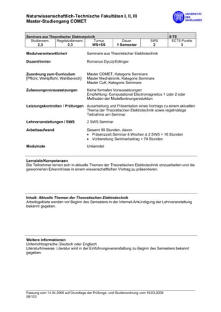 Naturwissenschaftlich-Technische Fakultäten I, II, III
Master-Studiengang COMET


Seminare aus Theoretischer Elektrotechnik                                              S-TE
  Studiensem.    Regelstudiensem.       Turnus            Dauer             SWS         ECTS-Punkte
       2,3                2,3            WS+SS         1 Semester            2               3

Modulverantwortliche/r                Seminare aus Theoretischer Elektrotechnik

Dozent/inn/en                         Romanus Dyczij-Edlinger


Zuordnung zum Curriculum              Master COMET, Kategorie Seminare
[Pflicht, Wahlpflicht, Wahlbereich]   Master Mechatronik, Kategorie Seminare
                                      Master CuK, Kategorie Seminare

Zulassungsvoraussetzungen             Keine formalen Voraussetzungen
                                      Empfehlung: Computational Electromagnetics 1 oder 2 oder
                                      Methoden der Modellordnungsreduktion

Leistungskontrollen / Prüfungen Ausarbeitung und Präsentation eines Vortrags zu einem aktuellen
                                Thema der Theoretischen Elektrotechnik sowie regelmäßige
                                Teilnahme am Seminar.

Lehrveranstaltungen / SWS             2 SWS Seminar

Arbeitsaufwand                        Gesamt 90 Stunden, davon
                                      • Präsenzzeit Seminar 8 Wochen à 2 SWS = 16 Stunden
                                      • Vorbereitung Seminarbeitrag = 74 Stunden

Modulnote                             Unbenotet


Lernziele/Kompetenzen
Die Teilnehmer lernen sich in aktuelle Themen der Theoretischen Elektrotechnik einzuarbeiten und die
gewonnenen Erkenntnisse in einem wissenschaftlichen Vortrag zu präsentieren.




Inhalt: Aktuelle Themen der Theoretischen Elektrotechnik
Arbeitsgebiete werden vor Beginn des Semesters in der Internet-Ankündigung der Lehrveranstaltung
bekannt gegeben.




Weitere Informationen
Unterrichtssprache: Deutsch oder Englisch
Literaturhinweise: Literatur wird in der Einführungsveranstaltung zu Beginn des Semesters bekannt
gegeben.




Fassung vom 14.04.2009 auf Grundlage der Prüfungs- und Studienordnung vom 19.03.2009
58/103
 