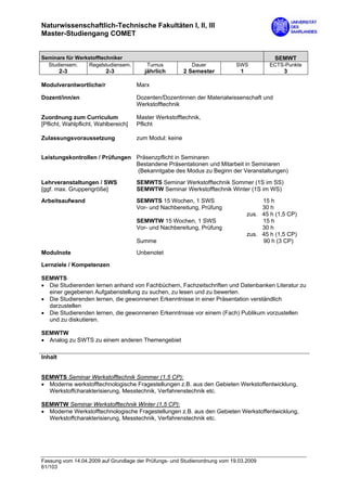 Naturwissenschaftlich-Technische Fakultäten I, II, III
Master-Studiengang COMET


Seminare für Werkstofftechniker                                                            SEMWT
  Studiensem.     Regelstudiensem.       Turnus            Dauer            SWS          ECTS-Punkte
         2-3              2-3            jährlich        2 Semester          1                3

Modulverantwortliche/r                Marx

Dozent/inn/en                         Dozenten/Dozentinnen der Materialwissenschaft und
                                      Werkstofftechnik

Zuordnung zum Curriculum              Master Werkstofftechnik,
[Pflicht, Wahlpflicht, Wahlbereich]   Pflicht

Zulassungsvoraussetzung               zum Modul: keine


Leistungskontrollen / Prüfungen Präsenzpflicht in Seminaren
                                Bestandene Präsentationen und Mitarbeit in Seminaren
                                (Bekanntgabe des Modus zu Beginn der Veranstaltungen)
Lehrveranstaltungen / SWS             SEMWTS Seminar Werkstofftechnik Sommer (1S im SS)
[ggf. max. Gruppengröße]              SEMWTW Seminar Werkstofftechnik Winter (1S im WS)
Arbeitsaufwand                        SEMWTS 15 Wochen, 1 SWS                         15 h
                                      Vor- und Nachbereitung, Prüfung                 30 h
                                                                                 zus. 45 h (1,5 CP)
                                      SEMWTW 15 Wochen, 1 SWS                         15 h
                                      Vor- und Nachbereitung, Prüfung                 30 h
                                                                                 zus. 45 h (1,5 CP)
                                      Summe                                           90 h (3 CP)
Modulnote                             Unbenotet

Lernziele / Kompetenzen

SEMWTS
• Die Studierenden lernen anhand von Fachbüchern, Fachzeitschriften und Datenbanken Literatur zu
  einer gegebenen Aufgabenstellung zu suchen, zu lesen und zu bewerten.
• Die Studierenden lernen, die gewonnenen Erkenntnisse in einer Präsentation verständlich
  darzustellen
• Die Studierenden lernen, die gewonnenen Erkenntnisse vor einem (Fach) Publikum vorzustellen
  und zu diskutieren.

SEMWTW
• Analog zu SWTS zu einem anderen Themengebiet

Inhalt


SEMWTS Seminar Werkstofftechnik Sommer (1,5 CP):
• Moderne werkstofftechnologische Fragestellungen z.B. aus den Gebieten Werkstoffentwicklung,
  Werkstoffcharakterisierung, Messtechnik, Verfahrenstechnik etc.

SEMWTW Seminar Werkstofftechnik Winter (1,5 CP):
• Moderne Werkstofftechnologische Fragestellungen z.B. aus den Gebieten Werkstoffentwicklung,
  Werkstoffcharakterisierung, Messtechnik, Verfahrenstechnik etc.




Fassung vom 14.04.2009 auf Grundlage der Prüfungs- und Studienordnung vom 19.03.2009
61/103
 