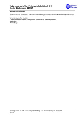 Naturwissenschaftlich-Technische Fakultäten I, II, III
Master-Studiengang COMET

Weitere Informationen

Es müssen zwei Themen aus unterschiedlichen Fachgebieten der Werkstofftechnik bearbeitet werden

Unterrichtssprache: deutsch
Literaturhinweise: werden zu Beginn der Veranstaltung bekannt gegeben
Methoden:
Anmeldung:




Fassung vom 14.04.2009 auf Grundlage der Prüfungs- und Studienordnung vom 19.03.2009
62/103
 