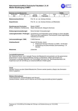 Naturwissenschaftlich-Technische Fakultäten I, II, III
Master-Studiengang COMET


Seminare aus der Messtechnik                                                            SEMEL
  Studiensem.     Regelstudiensem.        Turnus           Dauer             SWS         ECTS-Punkte
       2,3                 3             WS+SS          1 Semester            2               3

Modulverantwortliche/r                Prof. Dr. rer. nat. Andreas Schütze

Dozent/inn/en                         Prof. Dr. rer. nat. Andreas Schütze und Mitarbeiter


Zuordnung zum Curriculum              Master COMET
[Pflicht, Wahlpflicht, Wahlbereich]   Master Mechatronik, Kategorie Seminare

Zulassungsvoraussetzungen             Keine formalen Voraussetzungen

Leistungskontrollen / Prüfungen Ausarbeitung und Präsentation eines Vortrags zu einem aktuellen
                                Thema aus dem angebotenen Themenbereich sowie regelmäßige
                                Teilnahme am Seminar.

Lehrveranstaltungen / SWS             2 SWS Seminar

Arbeitsaufwand                        Gesamt 90 Stunden, davon
                                         • Präsenzzeit Seminar 8 Wochen à 2 SWS = 16 Stunden
                                         • Vorbereitung und Dokumentation Seminarbeitrag = 74
                                            Stunden

Modulnote                             Unbenotet


Lernziele/Kompetenzen
Die Teilnehmer lernen, sich in aktuelle Themen der Messtechnik einzuarbeiten und die gewonnenen
Erkenntnisse in einem wissenschaftlichen Vortrag zu präsentieren. Neben dem Erwerb von
Fachwissen zu aktuellen Methoden und Technologien wird durch die Abschlusspräsentation der
Ergebnisse auch die Vermittlung von wissenschaftlichen Inhalten geübt.




Inhalt:
Aktuelle Themen aus dem Gebiet Messtechnik (Themen werden jeweils zu Beginn des Semesters
bekannt gegeben)


Weitere Informationen
Unterrichtssprache: Deutsch/Englisch nach Wunsch
Literaturhinweise: Literatur wird im Rahmen der Einführungsveranstaltung bekannt gegeben.




Fassung vom 14.04.2009 auf Grundlage der Prüfungs- und Studienordnung vom 19.03.2009
63/103
 