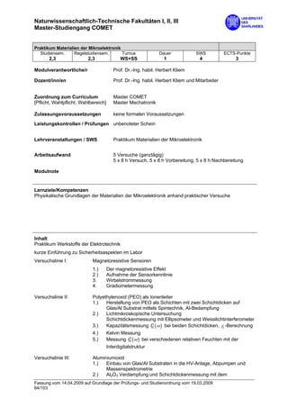 Naturwissenschaftlich-Technische Fakultäten I, II, III
Master-Studiengang COMET


Praktikum Materialien der Mikroelektronik
   Studiensem.     Regelstudiensem.       Turnus               Dauer             SWS           ECTS-Punkte
       2,3                2,3                WS+SS               1                4                3

Modulverantwortliche/r                   Prof. Dr.-Ing. habil. Herbert Kliem

Dozent/inn/en                            Prof. Dr.-Ing. habil. Herbert Kliem und Mitarbeiter


Zuordnung zum Curriculum                 Master COMET
[Pflicht, Wahlpflicht, Wahlbereich]      Master Mechatronik

Zulassungsvoraussetzungen                keine formalen Voraussetzungen

Leistungskontrollen / Prüfungen unbenoteter Schein


Lehrveranstaltungen / SWS                Praktikum Materialien der Mikroelektronik


Arbeitsaufwand                           5 Versuche (ganztägig)
                                         5 x 8 h Versuch, 5 x 8 h Vorbereitung, 5 x 8 h Nachbereitung

Modulnote


Lernziele/Kompetenzen
Physikalische Grundlagen der Materialien der Mikroelektronik anhand praktischer Versuche




Inhalt
Praktikum Werkstoffe der Elektrotechnik
kurze Einführung zu Sicherheitsaspekten im Labor
Versuchslinie I:            Magnetoresistive Sensoren
                            1.)       Der magnetoresistive Effekt
                            2.)       Aufnahme der Sensorkennlinie
                            3.        Wirbelstrommessung
                            4.        Gradiometermessung

Versuchslinie II:           Polyethylenoxid (PEO) als Ionenleiter
                            1.)   Herstellung von PEO als Schichten mit zwei Schichtdicken auf
                                  Glas/Al Substrat mittels Spintechnik, Al-Bedampfung
                            2.)   Lichtmikroskopische Untersuchung
                                  Schichtdickenmessung mit Ellipsometer und Weisslichtinterferometer
                            3.)   Kapazitätsmessung C (ω ) bei beiden Schichtdicken, ε -Berechnung
                            4.)       Kelvin Messung
                            5.)       Messung C (ω ) bei verschiedenen relativen Feuchten mit der
                                      Interdigitalstruktur

Versuchslinie III:          Aluminiumoxid
                            1.)   Einbau von Glas/Al Substraten in die HV-Anlage, Abpumpen und
                                  Massenspektrometrie
                            2.)   Al2O3 Verdampfung und Schichtdickenmessung mit dem
Fassung vom 14.04.2009 auf Grundlage der Prüfungs- und Studienordnung vom 19.03.2009
64/103
 