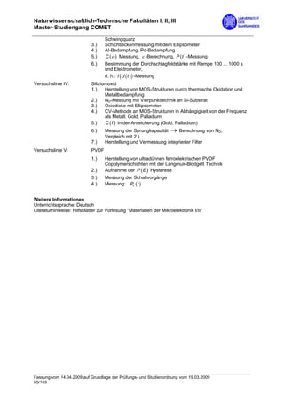Naturwissenschaftlich-Technische Fakultäten I, II, III
Master-Studiengang COMET

                                   Schwingquarz
                            3.)    Schichtdickenmessung mit dem Ellipsometer
                            4.)    Al-Bedampfung, Pd-Bedampfung
                            5.)    C (ω ) Messung, ε -Berechnung, P (t ) -Messung
                            6.)    Bestimmung der Durchschlagfeldstärke mit Rampe 100 ... 1000 s
                                   und Elektrometer,
                                   d. h.: I (U ( t ) ) -Messung
Versuchslinie IV:           Siliziumoxid
                            1.)    Herstellung von MOS-Strukturen durch thermische Oxidation und
                                   Metallbedampfung
                            2.)    ND-Messung mit Vierpunkttechnik an Si-Substrat
                            3.)    Oxiddicke mit Ellipsometer
                            4.)    CV-Methode an MOS-Strukturen in Abhängigkeit von der Frequenz
                                   als Metall: Gold, Palladium
                            5.)    C ( f ) in der Anreicherung (Gold, Palladium)
                            6.)    Messung der Sprungkapazität → Berechnung von ND,
                                   Vergleich mit 2.)
                            7.)    Herstellung und Vermessung integrierter Filter
Versuchslinie V:            PVDF
                            1.)    Herstellung von ultradünnen ferroelektrischen PVDF
                                   Copolymerschichten mit der Langmuir-Blodgett Technik
                            2.)    Aufnahme der P ( E ) Hysterese
                            3.)    Messung der Schaltvorgänge
                            4.)    Messung: Pr (t )


Weitere Informationen
Unterrichtssprache: Deutsch
Literaturhinweise: Hilfsblätter zur Vorlesung "Materialien der Mikroelektronik I/II"




Fassung vom 14.04.2009 auf Grundlage der Prüfungs- und Studienordnung vom 19.03.2009
65/103
 