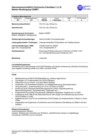 Naturwissenschaftlich-Technische Fakultäten I, II, III
Master-Studiengang COMET


Praktikum Mikroelektronik
  Studiensem.    Regelstudiensem.        Turnus           Dauer             SWS         ECTS-Punkte
         6/7              6/7            WS/SS         1 Semester            4                4

Modulverantwortliche/r                Prof. Dr.-Ing. Chihao Xu

Dozent/inn/en                         Prof. Dr.-Ing. Chihao Xu


Zuordnung zum Curriculum              Master COMET
[Pflicht, Wahlpflicht, Wahlbereich]

Zulassungsvoraussetzungen             Keine formalen Vorraussetzungen

Leistungskontrollen / Prüfungen       Anwesenheitspflicht /Präsentation am Praktikumsende

Lehrveranstaltungen / SWS             Praktikumstermin: 8SWS
[ggf. max. Gruppengröße]              max. Gruppengröße: 8

Arbeitsaufwand                        Präsenzzeit Praktikumstermine: 8 Wochen à 8 SWS = 64 h
                                      Vor- und Nachbereitung des Praktikums: 56 h


Modulnote                             unbenotet


Lernziele/Kompetenzen
Verständnis der Funktionsweise eines OLED Displays und dessen Ansteuerung; Modulare Entwicklung
einer digitalen Schaltung mithilfe von VHDL und eines FPGA


Inhalt

•    Bildbearbeitung mit MATLAB (Begriffsklärung, einfache Algorithmen)
•    Grundlagen zur Funktionsweise von OLED (Displays)
•    Differenzierung von Passiv- und Aktiv-Matrix Displays
•    Amplituden- und Pulsweitenmodulation zur Helligkeitssteuerung (Gammakorrektur)
•    Versuchsaufbau: „Zusammenhang von Licht und Strom im OLED“
•    Einführung einer Hardware Beschreibungssprache (VHDL) (Signalauswertung,
     Beschreibungsebenen, Sprachelemente, Testmuster etc.)
•    Programmierung einzelner Komponenten (Zählwerke, Multiplexer, Register etc.) in VHDL
•    Entwicklung einer FSM (Finite State Machine) für eine Single Line Adressierung (SLA) eines
     OLED Displays in VHDL
•    Realisierung einer SLA für ein existierendes OLED Display mit entsprechenden Treibern in einem
     FPGA
•    Präsentation der Ergebnisse und Abnahme durch den Betreuer (Darstellung von Bildern auf dem
     Display)

Weitere Informationen
Unterrichtssprache: Deutsch
Literatur: Skriptum des Lehrstuhls zum Praktikum, weiterführende Literatur zu Digitaldesign
Anmeldung in HISPOS und am Lehrstuhl




Fassung vom 14.04.2009 auf Grundlage der Prüfungs- und Studienordnung vom 19.03.2009
66/103
 