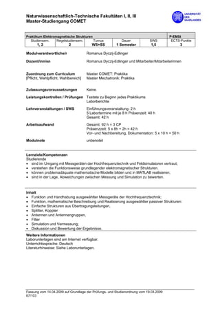 Naturwissenschaftlich-Technische Fakultäten I, II, III
Master-Studiengang COMET


Praktikum Elektromagnetische Strukturen                                                P-EMSt
   Studiensem.    Regelstudiensem.      Turnus             Dauer            SWS         ECTS-Punkte
      1, 2                 2             WS+SS          1 Semester           1,5               3

Modulverantwortliche/r                Romanus Dyczij-Edlinger

Dozent/inn/en                         Romanus Dyczij-Edlinger und Mitarbeiter/Mitarbeiterinnen


Zuordnung zum Curriculum              Master COMET: Praktika
[Pflicht, Wahlpflicht, Wahlbereich]   Master Mechatronik: Praktika


Zulassungsvoraussetzungen             Keine.
Leistungskontrollen / Prüfungen Testate zu Beginn jedes Praktikums
                                Laborberichte
Lehrveranstaltungen / SWS             Einführungsveranstaltung: 2 h
                                      5 Labortermine mit je 8 h Präsenzeit: 40 h
                                      Gesamt: 42 h
Arbeitsaufwand                        Gesamt: 92 h = 3 CP
                                      Präsenzzeit: 5 x 8h + 2h = 42 h
                                      Vor- und Nachbereitung, Dokumentation: 5 x 10 h = 50 h

Modulnote                             unbenotet


Lernziele/Kompetenzen
Studierende
• sind im Umgang mit Messgeräten der Hochfrequenztechnik und Feldsimulatoren vertraut;
• verstehen die Funktionsweise grundlegender elektromagnetischer Strukturen.
• können problemadäquate mathematische Modelle bilden und in MATLAB realisieren;
• sind in der Lage, Abweichungen zwischen Messung und Simulation zu bewerten.



Inhalt
• Funktion und Handhabung ausgewählter Messgeräte der Hochfrequenztechnik;
• Funktion, mathematische Beschreibung und Realisierung ausgewählter passiver Strukturen:
• Einfache Strukturen aus Übertragungsleitungen,
• Splitter, Koppler
• Antennen und Antennengruppen,
• Filter
• Simulation und Vermessung;
• Diskussion und Bewertung der Ergebnisse.
Weitere Informationen
Laborunterlagen sind am Internet verfügbar.
Unterrichtssprache: Deutsch
Literaturhinweise: Siehe Laborunterlagen.




Fassung vom 14.04.2009 auf Grundlage der Prüfungs- und Studienordnung vom 19.03.2009
67/103
 