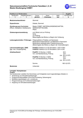 Naturwissenschaftlich-Technische Fakultäten I, II, III
Master-Studiengang COMET


Praktikum zur FE-Simulation                                                                 PrakFE
   Studiensem.    Regelstudiensem.       Turnus            Dauer            SWS           ECTS-Punkte
        1                  1             jährlich        2 Semester         2x4                 6

Modulverantwortliche/r                Stommel

Dozent/inn/en                         Diebels, Stommel

Zuordnung zum Curriculum              Master COMET, MATERIALWISSENSCHAFTEN,
[Pflicht, Wahlpflicht, Wahlbereich]   WERKSTOFFTECHNIK,
                                      Pflicht

Zulassungsvoraussetzung               zum Modul und zur Prüfung:
                                      keine
                                      zur Prüfung:
                                      Bekanntgabe des Modus zu Beginn der Vorlesung

Leistungskontrollen / Prüfungen Präsenzpflicht in Praktika und Seminaren
                                Bestandene Präsentationen und Mitarbeit in Seminaren
                                Bestandene Abtestate jeden Praktikumsversuchs
                                (Bekanntgabe des Modus zu Beginn der Veranstaltungen)

Lehrveranstaltungen / SWS             PrakFE1 Praktikum zur FE-Simulation 1 (4P im WS)
[ggf. max. Gruppengröße]              PrakFE2 Praktikum zur FE-Simulation 2 (4P im SS)
Arbeitsaufwand                        PrakFE1 15 Wochen, 4 SWS                         60 h
                                      Vor- und Nachbereitung, Prüfung                  30 h
                                                                                  zus. 90 h (3 CP)
                                      PrakFE2 15 Wochen, 4 SWS                         60 h
                                      Vor- und Nachbereitung, Prüfung                  30 h
                                                                                  zus. 90 h (3 CP)

                                      Summe                                            180 h (6 CP)

Modulnote                             Unbenotet


Lernziele / Kompetenzen
PrakFE
Die Studierenden vertiefen Ihre Kenntnisse und Fertigkeiten durch eigenständiges Arbeiten in:
• Anwendung von Simulationswerkzeugen
• Programmfunktionalitäten (Pre-/Post-Processing, Solverengine)
• Modellierungsstrategien und –umsetzung
• Programmierung von Funktionserweiterungen
• Kopplung von Simulationswerkzeugen




Fassung vom 14.04.2009 auf Grundlage der Prüfungs- und Studienordnung vom 19.03.2009
68/103
 