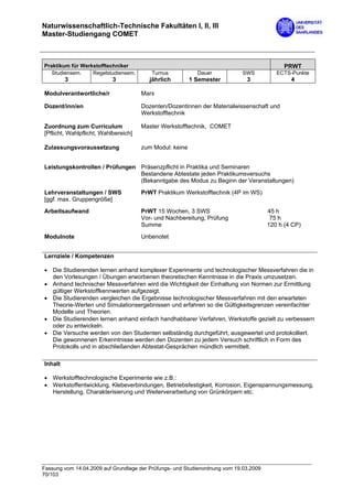 Naturwissenschaftlich-Technische Fakultäten I, II, III
Master-Studiengang COMET



Praktikum für Werkstofftechniker                                                             PRWT
   Studiensem.    Regelstudiensem.        Turnus           Dauer            SWS           ECTS-Punkte
         3                 3             jährlich        1 Semester           3                4

Modulverantwortliche/r                Marx

Dozent/inn/en                         Dozenten/Dozentinnen der Materialwissenschaft und
                                      Werkstofftechnik

Zuordnung zum Curriculum              Master Werkstofftechnik, COMET
[Pflicht, Wahlpflicht, Wahlbereich]

Zulassungsvoraussetzung               zum Modul: keine


Leistungskontrollen / Prüfungen Präsenzpflicht in Praktika und Seminaren
                                Bestandene Abtestate jeden Praktikumsversuchs
                                (Bekanntgabe des Modus zu Beginn der Veranstaltungen)

Lehrveranstaltungen / SWS             PrWT Praktikum Werkstofftechnik (4P im WS)
[ggf. max. Gruppengröße]

Arbeitsaufwand                        PrWT 15 Wochen, 3 SWS                            45 h
                                      Vor- und Nachbereitung, Prüfung                   75 h
                                      Summe                                            120 h (4 CP)

Modulnote                             Unbenotet


Lernziele / Kompetenzen

• Die Studierenden lernen anhand komplexer Experimente und technologischer Messverfahren die in
  den Vorlesungen / Übungen erworbenen theoretischen Kenntnisse in die Praxis umzusetzen.
• Anhand technischer Messverfahren wird die Wichtigkeit der Einhaltung von Normen zur Ermittlung
  gültiger Werkstoffkennwerten aufgezeigt.
• Die Studierenden vergleichen die Ergebnisse technologischer Messverfahren mit den erwarteten
  Theorie-Werten und Simulationsergebnissen und erfahren so die Gültigkeitsgrenzen vereinfachter
  Modelle und Theorien.
• Die Studierenden lernen anhand einfach handhabbarer Verfahren, Werkstoffe gezielt zu verbessern
  oder zu entwickeln.
• Die Versuche werden von den Studenten selbständig durchgeführt, ausgewertet und protokolliert.
  Die gewonnenen Erkenntnisse werden den Dozenten zu jedem Versuch schriftlich in Form des
  Protokolls und in abschließenden Abtestat-Gesprächen mündlich vermittelt.

Inhalt

• Werkstofftechnologische Experimente wie z.B.:
• Werkstoffentwicklung, Klebeverbindungen, Betriebsfestigkeit, Korrosion, Eigenspannungsmessung,
  Herstellung, Charakterisierung und Weiterverarbeitung von Grünkörpern etc.




Fassung vom 14.04.2009 auf Grundlage der Prüfungs- und Studienordnung vom 19.03.2009
70/103
 