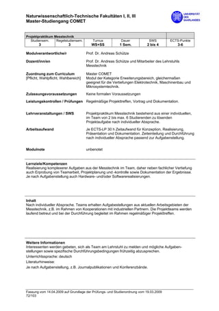 Naturwissenschaftlich-Technische Fakultäten I, II, III
Master-Studiengang COMET


Projektpraktikum Messtechnik
   Studiensem.    Regelstudiensem.       Turnus           Dauer             SWS         ECTS-Punkte
        3                  3             WS+SS            1 Sem.          2 bis 4           3-6

Modulverantwortliche/r                Prof. Dr. Andreas Schütze

Dozent/inn/en                         Prof. Dr. Andreas Schütze und Mitarbeiter des Lehrstuhls
                                      Messtechnik

Zuordnung zum Curriculum              Master COMET
[Pflicht, Wahlpflicht, Wahlbereich]   Modul der Kategorie Erweiterungsbereich, gleichermaßen
                                      geeignet für die Vertiefungen Elektrotechnik, Maschinenbau und
                                      Mikrosystemtechnik.

Zulassungsvoraussetzungen             Keine formalen Voraussetzungen
Leistungskontrollen / Prüfungen Regelmäßige Projekttreffen, Vortrag und Dokumentation.


Lehrveranstaltungen / SWS             Projektpraktikum Messtechnik bestehend aus einer individuellen,
                                      im Team von 2 bis max. 6 Studierenden zu lösenden
                                      Projektaufgabe nach individueller Absprache.

Arbeitsaufwand                        Je ECTS-LP 30 h Zeitaufwand für Konzeption, Realisierung,
                                      Präsentation und Dokumentation. Zeiteinteilung und Durchführung
                                      nach individueller Absprache passend zur Aufgabenstellung.


Modulnote                             unbenotet


Lernziele/Kompetenzen
Realisierung komplexerer Aufgaben aus der Messtechnik im Team, daher neben fachlicher Vertiefung
auch Erprobung von Teamarbeit, Projektplanung und -kontrolle sowie Dokumentation der Ergebnisse.
Je nach Aufgabenstellung auch Hardware- und/oder Softwarerealisierungen.




Inhalt
Nach individueller Absprache. Teams erhalten Aufgabestellungen aus aktuellen Arbeitsgebieten der
Messtechnik, z.B. im Rahmen von Kooperationen mit industriellen Partnern. Die Projektteams werden
laufend betreut und bei der Durchführung begleitet im Rahmen regelmäßiger Projekttreffen.




Weitere Informationen
Interessenten werden gebeten, sich als Team am Lehrstuhl zu melden und mögliche Aufgaben-
stellungen sowie spezifische Durchführungsbedingungen frühzeitig abzusprechen.
Unterrichtssprache: deutsch
Literaturhinweise:
Je nach Aufgabenstellung, z.B. Journalpublikationen und Konferenzbände.




Fassung vom 14.04.2009 auf Grundlage der Prüfungs- und Studienordnung vom 19.03.2009
72/103
 