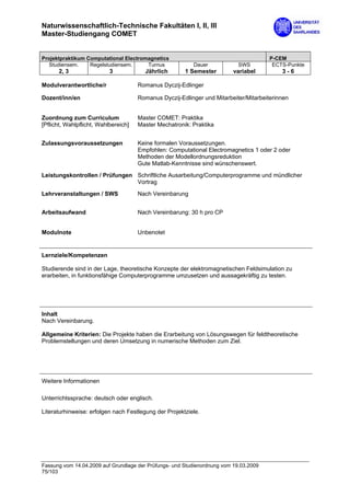 Naturwissenschaftlich-Technische Fakultäten I, II, III
Master-Studiengang COMET


Projektpraktikum Computational Electromagnetics                                        P-CEM
   Studiensem.    Regelstudiensem.     Turnus             Dauer             SWS         ECTS-Punkte
      2, 3                 3            Jährlich       1 Semester         variabel         3-6

Modulverantwortliche/r                Romanus Dyczij-Edlinger

Dozent/inn/en                         Romanus Dyczij-Edlinger und Mitarbeiter/Mitarbeiterinnen


Zuordnung zum Curriculum              Master COMET: Praktika
[Pflicht, Wahlpflicht, Wahlbereich]   Master Mechatronik: Praktika


Zulassungsvoraussetzungen             Keine formalen Voraussetzungen.
                                      Empfohlen: Computational Electromagnetics 1 oder 2 oder
                                      Methoden der Modellordnungsreduktion
                                      Gute Matlab-Kenntnisse sind wünschenswert.

Leistungskontrollen / Prüfungen Schriftliche Ausarbeitung/Computerprogramme und mündlicher
                                Vortrag

Lehrveranstaltungen / SWS             Nach Vereinbarung


Arbeitsaufwand                        Nach Vereinbarung: 30 h pro CP


Modulnote                             Unbenotet


Lernziele/Kompetenzen

Studierende sind in der Lage, theoretische Konzepte der elektromagnetischen Feldsimulation zu
erarbeiten, in funktionsfähige Computerprogramme umzusetzen und aussagekräftig zu testen.




Inhalt
Nach Vereinbarung.

Allgemeine Kriterien: Die Projekte haben die Erarbeitung von Lösungswegen für feldtheoretische
Problemstellungen und deren Umsetzung in numerische Methoden zum Ziel.




Weitere Informationen

Unterrichtssprache: deutsch oder englisch.

Literaturhinweise: erfolgen nach Festlegung der Projektziele.




Fassung vom 14.04.2009 auf Grundlage der Prüfungs- und Studienordnung vom 19.03.2009
75/103
 