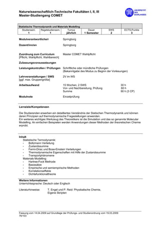 Naturwissenschaftlich-Technische Fakultäten I, II, III
Master-Studiengang COMET


Statistische Thermodynamik und Materials Modelling
   Studiensem.    Regelstudiensem.      Turnus            Dauer            SWS           ECTS-Punkte
       1                  1             jährlich       1 Semester            2                 3

Modulverantwortliche/r                Springborg

Dozent/inn/en                         Springborg


Zuordnung zum Curriculum              Master COMET Wahlpflicht
[Pflicht, Wahlpflicht, Wahlbereich]

Zulassungsvoraussetzungen
Leistungskontrollen / Prüfungen Schriftliche oder mündliche Prüfungen
                                (Bekanntgabe des Modus zu Beginn der Vorlesungen)

Lehrveranstaltungen / SWS             2V im WS
[ggf. max. Gruppengröße]

Arbeitsaufwand                        15 Wochen, 2 SWS                                 30 h
                                      Vor- und Nachbereitung, Prüfung                  60 h
                                      Summe                                            90 h (3 CP)
Modulnote                             Einzelprüfung


Lernziele/Kompetenzen

Die Studierenden erwerben ein detailliertes Verständnis der Statischen Thermodynamik und können
deren Prinzipien auf thermodynamische Fragestellungen anwenden.
Ein weiteres wichtiges Werkzeug des Theoretikers ist die Simulation und das so genannte Molecular
Modelling. An einfachen Beispielen werden Anwendungen dieser Methoden der theoretischen Chemie
erprobt.



Inhalt
   Statistische Termodynamik:
   -    Boltzmann Verteilung
   -    Zustandssumme
   -    Fermi-Dirac und Bose-Einstein Verteilungen
   -    Thermodynamische Eigenschaften mit Hilfe der Zustandssumme
   -    Transportphänomene
   Materials Modelling:
   -    Hartree-Fock Methode
   -    Basissätze
   -    Empirische und semiempirische Methoden
   -    Korrelationseffekte
   -    Dichtefunktionaltheorie

Weitere Informationen
Unterrichtssprache: Deutsch oder Englisch

Literaturhinweise:       T. Engel und P. Reid: Physikalische Chemie,
                         Eigene Skripten




Fassung vom 14.04.2009 auf Grundlage der Prüfungs- und Studienordnung vom 19.03.2009
76/103
 
