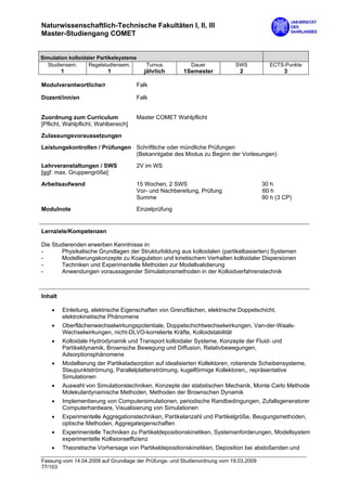 Naturwissenschaftlich-Technische Fakultäten I, II, III
Master-Studiengang COMET


Simulation kolloidaler Partikelsysteme
   Studiensem.     Regelstudiensem.      Turnus           Dauer            SWS           ECTS-Punkte
         1                1              jährlich      1Semester             2                 3

Modulverantwortliche/r                Falk

Dozent/inn/en                         Falk


Zuordnung zum Curriculum              Master COMET Wahlpflicht
[Pflicht, Wahlpflicht, Wahlbereich]

Zulassungsvoraussetzungen
Leistungskontrollen / Prüfungen Schriftliche oder mündliche Prüfungen
                                (Bekanntgabe des Modus zu Beginn der Vorlesungen)

Lehrveranstaltungen / SWS             2V im WS
[ggf. max. Gruppengröße]

Arbeitsaufwand                        15 Wochen, 2 SWS                                 30 h
                                      Vor- und Nachbereitung, Prüfung                  60 h
                                      Summe                                            90 h (3 CP)
Modulnote                             Einzelprüfung


Lernziele/Kompetenzen

Die Studierenden erwerben Kenntnisse in:
-      Physikalische Grundlagen der Strukturbildung aus kolloidalen (partikelbasierten) Systemen
-      Modellierungskonzepte zu Koagulation und kinetischem Verhalten kolloidaler Dispersionen
-      Techniken und Experimentelle Methoden zur Modellvalidierung
-      Anwendungen voraussagender Simulationsmethoden in der Kolloidverfahrenstechnik



Inhalt

    •    Einleitung, elektrische Eigenschaften von Grenzflächen, elektrische Doppelschicht,
         elektrokinetische Phänomene
    •    Oberflächenwechselwirkungspotentiale, Doppelschichtwechselwirkungen, Van-der-Waals-
         Wechselwirkungen, nicht-DLVO-korrelierte Kräfte, Kolloidstabilität
    •    Kolloidale Hydrodynamik und Transport kolloidaler Systeme, Konzepte der Fluid- und
         Partikeldynamik, Brownsche Bewegung und Diffusion, Relativbewegungen,
         Adsorptionsphänomene
    •    Modellierung der Partikeladsorption auf idealisierten Kollektoren, rotierende Scheibensysteme,
         Staupunktströmung, Parallelplattenströmung, kugelförmige Kollektoren,, repräsentative
         Simulationen
    •    Auswahl von Simulationstechniken, Konzepte der statistischen Mechanik, Monte Carlo Methode
         Molekulardynamische Methoden, Methoden der Brownschen Dynamik
    •    Implementierung von Computersimulationen, periodische Randbedingungen, Zufallsgeneratoren
         Computerhardware, Visualisierung von Simulationen
    •    Experimentelle Aggregationstechniken, Partikelanzahl und Partikelgröße, Beugungsmethoden,
         optische Methoden, Aggregateigenschaften
    •    Experimentelle Techniken zu Partikeldepositionskinetiken, Systemanforderungen, Modellsystem
         experimentelle Kollisionseffizienz
    •    Theoretische Vorhersage von Partikeldepositionskinetiken, Deposition bei abstoßenden und

Fassung vom 14.04.2009 auf Grundlage der Prüfungs- und Studienordnung vom 19.03.2009
77/103
 
