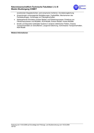 Naturwissenschaftlich-Technische Fakultäten I, II, III
Master-Studiengang COMET

        anziehenden Doppelschichten, semi-empirische Verfahren, Korrelationsgleichung
    •   Anwendungen vorhersagender Modellierungen, Festbettfilter, Mechanismen des
        Partikelaustrages, Vorhersage von Filtereigenschaften
    •   Weitergehende Simulation poröser Medien und Filtrationsprozesse, Einteilung von
        Filtrationsprozessen und Modellen, RLN Modell, Poisson Modell, mosaic-Modelle
    •   Kinetik und Deposition kolloidaler Systeme in äußeren elektrischen Feldern, lineares
        Transportverhalten an Grenzflächen, Langevine-Gleichung, nicht-lineares Transportverhalten,
        RSA Modell


Weitere Informationen




Fassung vom 14.04.2009 auf Grundlage der Prüfungs- und Studienordnung vom 19.03.2009
78/103
 