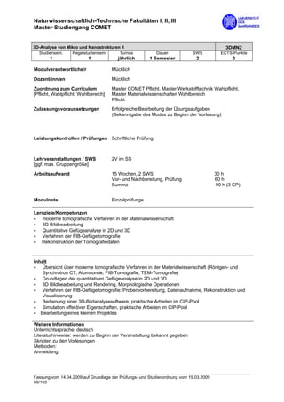 Naturwissenschaftlich-Technische Fakultäten I, II, III
Master-Studiengang COMET


3D-Analyse von Mikro und Nanostrukturen II                                                  3DMN2
  Studiensem.    Regelstudiensem.      Turnus             Dauer            SWS            ECTS-Punkte
       1                  1             jährlich       1 Semester            2                 3

Modulverantwortliche/r                Mücklich
Dozent/inn/en                         Mücklich

Zuordnung zum Curriculum              Master COMET Pflicht, Master Werkstofftechnik Wahlpflicht,
[Pflicht, Wahlpflicht, Wahlbereich]   Master Materialwissenschaften Wahlbereich
                                      Pflicht

Zulassungsvoraussetzungen             Erfolgreiche Bearbeitung der Übungsaufgaben
                                      (Bekanntgabe des Modus zu Beginn der Vorlesung)



Leistungskontrollen / Prüfungen Schriftliche Prüfung



Lehrveranstaltungen / SWS             2V im SS
[ggf. max. Gruppengröße]

Arbeitsaufwand                        15 Wochen, 2 SWS                                 30 h
                                      Vor- und Nachbereitung, Prüfung                  60 h
                                      Summe                                             90 h (3 CP)


Modulnote                             Einzelprüfunge

Lernziele/Kompetenzen
• moderne tomografische Verfahren in der Materialwissenschaft
• 3D Bildbearbeitung
• Quantitative Gefügeanalyse in 2D und 3D
• Verfahren der FIB-Gefügetomografie
• Rekonstruktion der Tomografiedaten



Inhalt
• Übersicht über moderne tomografische Verfahren in der Materialwissenschaft (Röntgen- und
    Synchrotron CT, Atomsonde, FIB-Tomografie, TEM-Tomografie)
• Grundlagen der quantitativen Gefügeanalyse in 2D und 3D
• 3D Bildbearbeitung und Rendering, Morphologische Operationen
• Verfahren der FIB-Gefügetomografie: Probenvorbereitung, Datenaufnahme, Rekonstruktion und
    Visualisierung
• Bedienung einer 3D-Bildanalysesoftware, praktische Arbeiten im CIP-Pool
• Simulation effektiver Eigenschaften, praktische Arbeiten im CIP-Pool
• Bearbeitung eines kleinen Projektes

Weitere Informationen
Unterrichtssprache: deutsch
Literaturhinweise: werden zu Beginn der Veranstaltung bekannt gegeben
Skripten zu den Vorlesungen
Methoden:
Anmeldung:




Fassung vom 14.04.2009 auf Grundlage der Prüfungs- und Studienordnung vom 19.03.2009
80/103
 