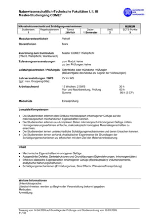 Naturwissenschaftlich-Technische Fakultäten I, II, III
Master-Studiengang COMET


Mikrostrukturmechanik und Schädigungsmechanismen                                           MSMSM
   Studiensem.   Regelstudiensem.    Turnus               Dauer            SWS            ECTS-Punkte
         1                1             jährlich       1 Semester            2                 3

Modulverantwortliche/r                Vehoff

Dozent/inn/en                         Marx


Zuordnung zum Curriculum              Master COMET Wahlpflicht
[Pflicht, Wahlpflicht, Wahlbereich]
Zulassungsvoraussetzungen             zum Modul: keine
                                      zu den Prüfungen: keine
Leistungskontrollen / Prüfungen Schriftliche oder mündliche Prüfungen
                                (Bekanntgabe des Modus zu Beginn der Vorlesungen)

Lehrveranstaltungen / SWS             2V im WS
[ggf. max. Gruppengröße]

Arbeitsaufwand                        15 Wochen, 2 SWS                                 30 h
                                      Vor- und Nachbereitung, Prüfung                  60 h
                                      Summe                                             90 h (3 CP)


Modulnote                             Einzelprüfung


Lernziele/Kompetenzen

• Die Studierenden erlernen den Einfluss mikroskopisch inhomogener Gefüge auf die
  makroskopischen mechanischen Eigenschaften kennen.
• Die Studierenden erlernen aus komplexen Daten mikroskopisch inhomogener Gefüge mittels
  Homogenisierungsverfahren einfache, makroskopisch homogene Materialeigenschaften zu
  errechnen.
• Die Studierenden lernen unterschiedliche Schädigungsmechanismen und deren Ursachen kennen.
• Die Studierenden lernen anhand physikalischer Experimente die Grundlagen der
  Schädigungsmechanismen zu erforschen mit dem Ziel der Materialverbesserung


Inhalt

• Mechanische Eigenschaften inhomogener Gefüge
• Ausgewählte Defekte, Defektstrukturen und Grundlösungen (Eigendehnungen, Inhomogenitäten)
• Effektive elastische Eigenschaften inhomogener Gefüge (Repräsentative Volumenelemente,
  analytische Näherungsmethoden)
• Schädigungsmechanismen (Ermüdungsrisse, Size Effects, Wasserstoffversprödung)




Weitere Informationen
Unterrichtssprache:
Literaturhinweise: werden zu Beginn der Veranstaltung bekannt gegeben
Methoden:
Anmeldung:




Fassung vom 14.04.2009 auf Grundlage der Prüfungs- und Studienordnung vom 19.03.2009
81/103
 