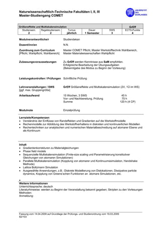 Naturwissenschaftlich-Technische Fakultäten I, II, III
Master-Studiengang COMET


Größeneffekte und Multiskalensimulation                                                       GrEff
  Studiensem.     Regelstudiensem.      Turnus            Dauer            SWS             ECTS-Punkte
       2                  2             jährlich       1 Semester            3                  4

Modulverantwortliche/r                Studiendekan
Dozent/inn/en                         N.N.

Zuordnung zum Curriculum              Master COMET Pflicht, Master Werkstofftechnik Wahlbereich,
[Pflicht, Wahlpflicht, Wahlbereich]   Master Materialwissenschaften Wahlpflicht


Zulassungsvoraussetzungen             Zu GrEff werden Kenntnisse aus SaM empfohlen.
                                      Erfolgreiche Bearbeitung der Übungsaufgaben
                                      (Bekanntgabe des Modus zu Beginn der Vorlesung)


Leistungskontrollen / Prüfungen Schriftliche Prüfung


Lehrveranstaltungen / SWS             GrEff Größeneffekte und Multiskalensimulation (2V, 1Ü im WS)
[ggf. max. Gruppengröße]
Arbeitsaufwand                        15 Wochen, 3 SWS                                  45 h
                                      Vor- und Nachbereitung, Prüfung                   75 h
                                      Summe                                            120 h (4 CP)


Modulnote                             Einzelprüfung

Lernziele/Kompetenzen
• Verständnis der Einflüsse von Randeffekten und Gradienten auf die Werkstoffmodelle
• Rechenmodelle zur Abbildung des Werkstoffverhaltens in diskreten und kontinuierlichen Modellen
• Rechentechniken zur analytischen und numerischen Materialbeschreibung auf atomarer Ebene und
   als Kontinuum




Inhalt
• Gradientenkorrekturen zu Materialgleichungen
• Phase field models
• Sequenzielle Multiskalensimulation (Finite-size scaling und Parametrisierung konstitutiver
   Gleichungen von atomaren Simulationen)
• Parallele Multiskalensimulation (Kopplung von atomarer und Kontinuumssimulation, Handshake
   Methode)
• Lattice Boltzmann Simulation
• Ausgewählte Anwendungen, z.B.: Diskrete Modellierung von Dislokationen, Dissipative particle
   dynamics, Kopplung von Greens’schen Funktionen an atomare Simulationen, etc.

•
Weitere Informationen
Unterrichtssprache: deutsch
Literaturhinweise: werden zu Beginn der Veranstaltung bekannt gegeben; Skripten zu den Vorlesungen
Methoden:
Anmeldung:




Fassung vom 14.04.2009 auf Grundlage der Prüfungs- und Studienordnung vom 19.03.2009
82/103
 
