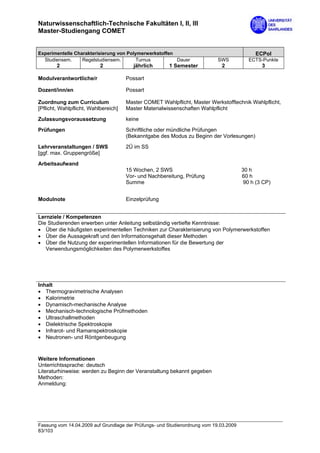 Naturwissenschaftlich-Technische Fakultäten I, II, III
Master-Studiengang COMET


Experimentelle Charakterisierung von Polymerwerkstoffen                                     ECPol
  Studiensem.     Regelstudiensem.       Turnus         Dauer               SWS          ECTS-Punkte
        2                  2             jährlich      1 Semester            2                 3

Modulverantwortliche/r                Possart

Dozent/inn/en                         Possart

Zuordnung zum Curriculum              Master COMET Wahlpflicht, Master Werkstofftechnik Wahlpflicht,
[Pflicht, Wahlpflicht, Wahlbereich]   Master Materialwissenschaften Wahlpflicht
Zulassungsvoraussetzung               keine
Prüfungen                             Schriftliche oder mündliche Prüfungen
                                      (Bekanntgabe des Modus zu Beginn der Vorlesungen)

Lehrveranstaltungen / SWS             2Ü im SS
[ggf. max. Gruppengröße]

Arbeitsaufwand
                                      15 Wochen, 2 SWS                                 30 h
                                      Vor- und Nachbereitung, Prüfung                  60 h
                                      Summe                                             90 h (3 CP)


Modulnote                             Einzelprüfung


Lernziele / Kompetenzen
Die Studierenden erwerben unter Anleitung selbständig vertiefte Kenntnisse:
• Über die häufigsten experimentellen Techniken zur Charakterisierung von Polymerwerkstoffen
• Über die Aussagekraft und den Informationsgehalt dieser Methoden
• Über die Nutzung der experimentellen Informationen für die Bewertung der
   Verwendungsmöglichkeiten des Polymerwerkstoffes




Inhalt
• Thermogravimetrische Analysen
• Kalorimetrie
• Dynamisch-mechanische Analyse
• Mechanisch-technologische Prüfmethoden
• Ultraschallmethoden
• Dielektrische Spektroskopie
• Infrarot- und Ramanspektroskopie
• Neutronen- und Röntgenbeugung



Weitere Informationen
Unterrichtssprache: deutsch
Literaturhinweise: werden zu Beginn der Veranstaltung bekannt gegeben
Methoden:
Anmeldung:




Fassung vom 14.04.2009 auf Grundlage der Prüfungs- und Studienordnung vom 19.03.2009
83/103
 