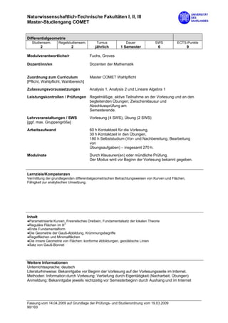 Naturwissenschaftlich-Technische Fakultäten I, II, III
Master-Studiengang COMET


Differentialgeometrie
  Studiensem.      Regelstudiensem.        Turnus            Dauer              SWS         ECTS-Punkte
         2                 2              jährlich        1 Semester              6                  9

Modulverantwortliche/r                 Fuchs, Groves

Dozent/inn/en                          Dozenten der Mathematik


Zuordnung zum Curriculum               Master COMET Wahlpflicht
[Pflicht, Wahlpflicht, Wahlbereich]

Zulassungsvoraussetzungen              Analysis 1, Analysis 2 und Lineare Algebra 1
Leistungskontrollen / Prüfungen Regelmäßige, aktive Teilnahme an der Vorlesung und an den
                                begleitenden Übungen; Zwischenklausur und
                                Abschlussprüfung am
                                Semesterende.
Lehrveranstaltungen / SWS              Vorlesung (4 SWS), Übung (2 SWS)
[ggf. max. Gruppengröße]
Arbeitsaufwand                         60 h Kontaktzeit für die Vorlesung,
                                       30 h Kontaktzeit in den Übungen,
                                       180 h Selbststudium (Vor- und Nachbereitung, Bearbeitung
                                       von
                                       Übungsaufgaben) – insgesamt 270 h.

Modulnote                              Durch Klausuren(en) oder mündliche Prüfung.
                                       Der Modus wird vor Beginn der Vorlesung bekannt gegeben.


Lernziele/Kompetenzen
Vermittlung der grundlegenden differentialgeometrischen Betrachtungsweisen von Kurven und Flächen,
Fähigkeit zur analytischen Umsetzung.




Inhalt
●Parametrisierte Kurven, Fresnelsches Dreibein, Fundamentalsatz der lokalen Theorie
●Reguläre Flächen im R3
●Erste Fundamentalform
●Die Geometrie der Gauß-Abbildung, Krümmungsbegriffe
●Regelflächen und Minimalflächen
●Die innere Geometrie von Flächen: konforme Abbildungen, geodätische Linien
●Satz von Gauß-Bonnet




Weitere Informationen
Unterrichtssprache: deutsch
Literaturhinweise: Bekanntgabe vor Beginn der Vorlesung auf der Vorlesungsseite im Internet.
Methoden: Information durch Vorlesung; Vertiefung durch Eigentätigkeit (Nacharbeit, Übungen)
Anmeldung: Bekanntgabe jeweils rechtzeitig vor Semesterbeginn durch Aushang und im Internet




Fassung vom 14.04.2009 auf Grundlage der Prüfungs- und Studienordnung vom 19.03.2009
90/103
 