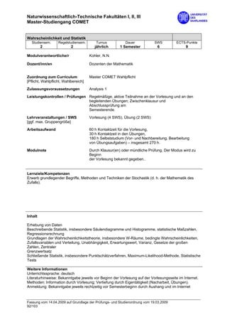 Naturwissenschaftlich-Technische Fakultäten I, II, III
Master-Studiengang COMET


Wahrscheinlichkeit und Statistik
  Studiensem.      Regelstudiensem.      Turnus           Dauer             SWS        ECTS-Punkte
         2                 2             jährlich      1 Semester            6              9

Modulverantwortliche/r                Kohler, N.N.

Dozent/inn/en                         Dozenten der Mathematik


Zuordnung zum Curriculum              Master COMET Wahlpflicht
[Pflicht, Wahlpflicht, Wahlbereich]

Zulassungsvoraussetzungen             Analysis 1
Leistungskontrollen / Prüfungen Regelmäßige, aktive Teilnahme an der Vorlesung und an den
                                begleitenden Übungen; Zwischenklausur und
                                Abschlussprüfung am
                                Semesterende.
Lehrveranstaltungen / SWS             Vorlesung (4 SWS), Übung (2 SWS)
[ggf. max. Gruppengröße]
Arbeitsaufwand                        60 h Kontaktzeit für die Vorlesung,
                                      30 h Kontaktzeit in den Übungen,
                                      180 h Selbststudium (Vor- und Nachbereitung, Bearbeitung
                                      von Übungsaufgaben) – insgesamt 270 h.

Modulnote                             Durch Klausur(en) oder mündliche Prüfung. Der Modus wird zu
                                      Beginn
                                      der Vorlesung bekannt gegeben..


Lernziele/Kompetenzen
Erwerb grundlegender Begriffe, Methoden und Techniken der Stochastik (d. h. der Mathematik des
Zufalls).




Inhalt

Erhebung von Daten
Beschreibende Statistik, insbesondere Säulendiagramme und Histogramme, statistische Maßzahlen,
Regressionsrechnung
Grundlagen der Wahrscheinlichkeitstheorie, insbesondere W-Räume, bedingte Wahrscheinlichkeiten,
Zufallsvariablen und Verteilung, Unabhängigkeit, Erwartungswert, Varianz, Gesetze der großen
Zahlen, Zentraler
Grenzwertsatz
Schließende Statistik, insbesondere Punktschätzverfahren, Maximum-Likelihood-Methode, Statistische
Tests

Weitere Informationen
Unterrichtssprache: deutsch
Literaturhinweise: Bekanntgabe jeweils vor Beginn der Vorlesung auf der Vorlesungsseite im Internet.
Methoden: Information durch Vorlesung; Vertiefung durch Eigentätigkeit (Nacharbeit, Übungen).
Anmeldung: Bekanntgabe jeweils rechtzeitig vor Semesterbeginn durch Aushang und im Internet



Fassung vom 14.04.2009 auf Grundlage der Prüfungs- und Studienordnung vom 19.03.2009
92/103
 